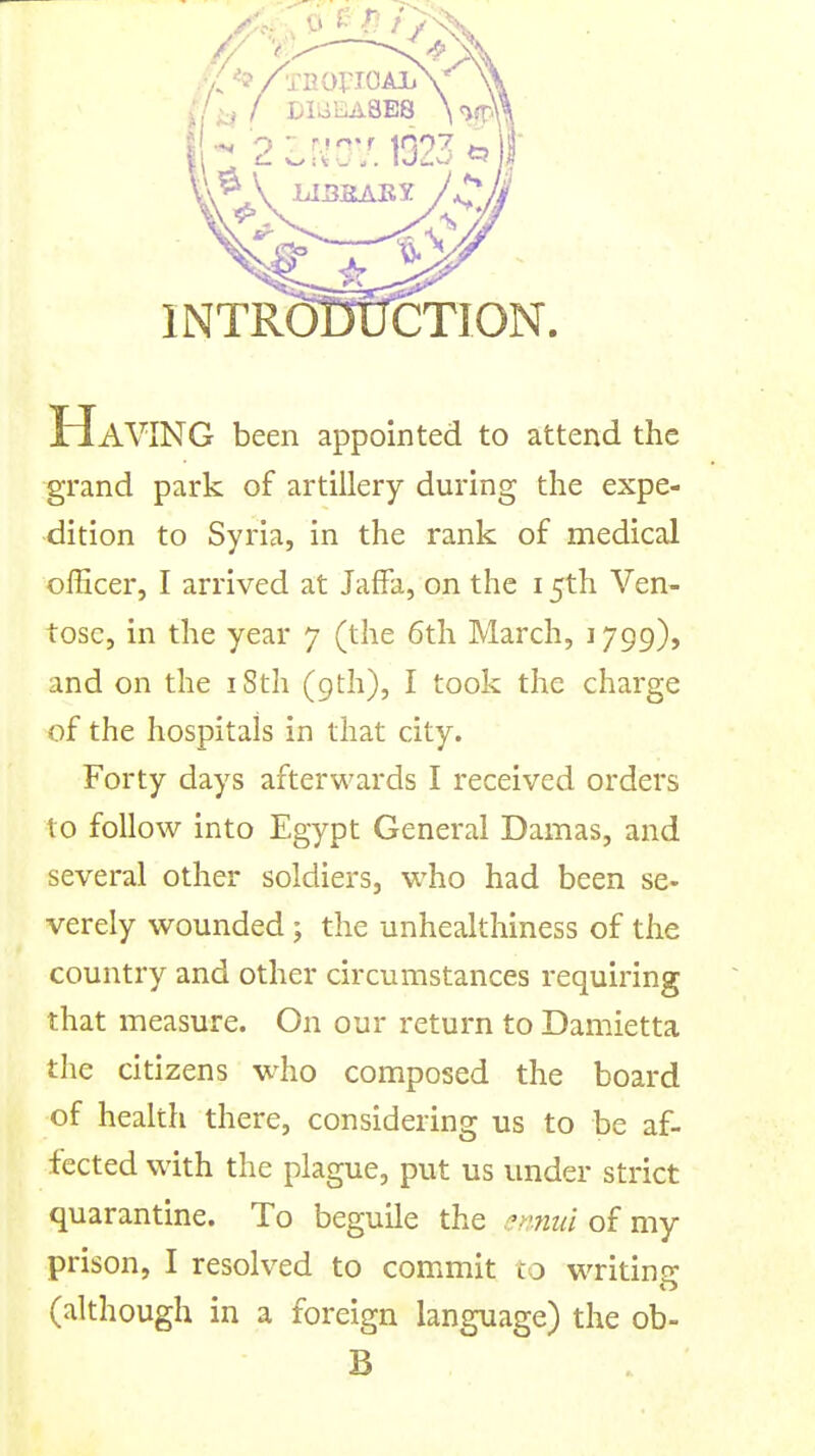 INTRODUCTION iriAVING been appointed to attend the grand park of artillery during the expe- dition to Syria, in the rank of medical officer, I arrived at Jaffa, on the 15th Ven- tose, in the year 7 (the 6th March, 1799), and on the iSth (9th), I took the charge of the hospitals in that city. Forty days afterwards I received orders to follow into Egypt General Damas, and several other soldiers, who had been se- verely wounded; the unhealthiness of the country and other circumstances requiring that measure. On our return to Damietta the citizens who composed the board of health there, considering us to be af- fected with the plague, put us under strict quarantine. To beguile the .'^miui of my prison, I resolved to commit co writing (although in a foreign language) the ob- B