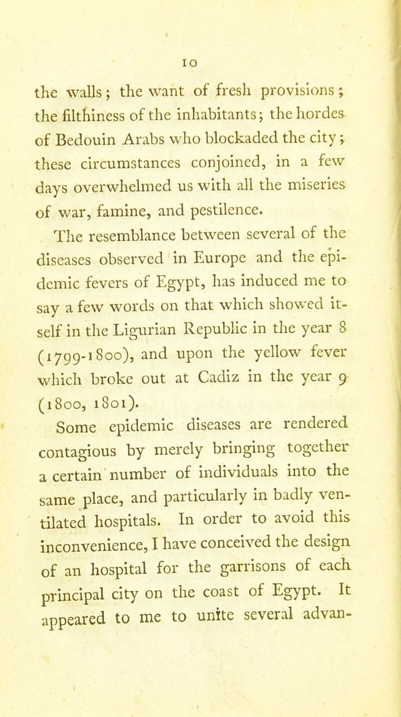 lO the walls ; the want of fresh provisions ; the filthiness of the inhabitants; the hordes- of Bedouin Arabs who blockaded the city; these circumstances conjoined, in a few days overwhelmed us with all the miseries of war, famine, and pestilence. The resemblance between several of the diseases observed in Europe and the ejDi- demic fevers of Egypt, has induced me to say a few words on that which showed it- self in the Ligurian Republic in the year 8 (1799.1800), and upon the yellow fever which broke out at Cadiz in the year 9 (iBoo, 1801). Some epidemic diseases are rendered contagious by merely bringing together a certain number of individuals into the same place, and particularly in badly ven- tilated hospitals. In order to avoid this inconvenience, I have conceived the design of an hospital for the garrisons of each principal city on the coast of Egypt. It appeared to me to unite several advan-