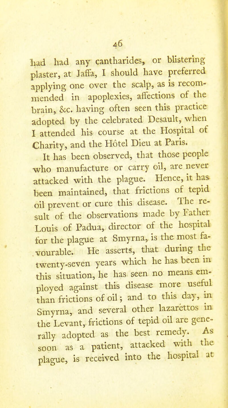 liad had any cantharides, or blistering- plaster, at Jaffa, I should have preferred applying one over the scalp, as is recom- mended in apoplexies, affections of the brain, &c. having often seen this practice adopted by the celebrated Desault, when I attended his course at the Hospital of Charity, and the Hotel Dieu at Paris. It has been observed, that those people who manufacture or carry oil, are never attacked with the plague. Hence, it has- been maintained, that frictions of tepid oil prevent or cure this disease. The re- sult of the observations made by Father Louis of Padua, director of the hospital for the plague at Smyrna, is the most fa- vourable. He asserts, that during tlie twenty-seven years which he has been m this situation, he has seen no means em- ployed against this disease more useful than frictions of oil; and to this day, in Smyrna, and several other lazarettos in the Levant, frictions of tepid oil are gene- rally adopted as the best remedy. As soon as a patient, attacked with the plague, is received into the hospital at