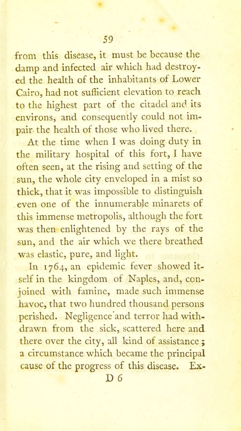 from this disease, it must be because the damp and infected air which had destroy- ed the health of the inhabitants of Lower Cairo, had not sufficient elevation to reach to the highest part of the citadel and its environs, and consequently could not im- pair the health of those who lived there. At the time when I was doing duty in the military hospital of this fort, I have often seen, at the rising and setting of the sun, the whole city enveloped in a mist so thick, that it was impossible to distinguish even one of the innumerable minarets of this immense metropolis, although the fort was then enlightened by the rays of the sun, and the air which we there breathed was elastic, pure, and light. In 1764, an epidemic fever showed it- self in the kingdom of Naples, and, con- joined with famine, made such immense havoc, that two hundred thousand persons perished. Negligence and terror had with- drawn from the sick, scattered here and there over the city, all kind of assistance ; a circumstance which became the principal cause of the progress of this disease. Ex- D 6