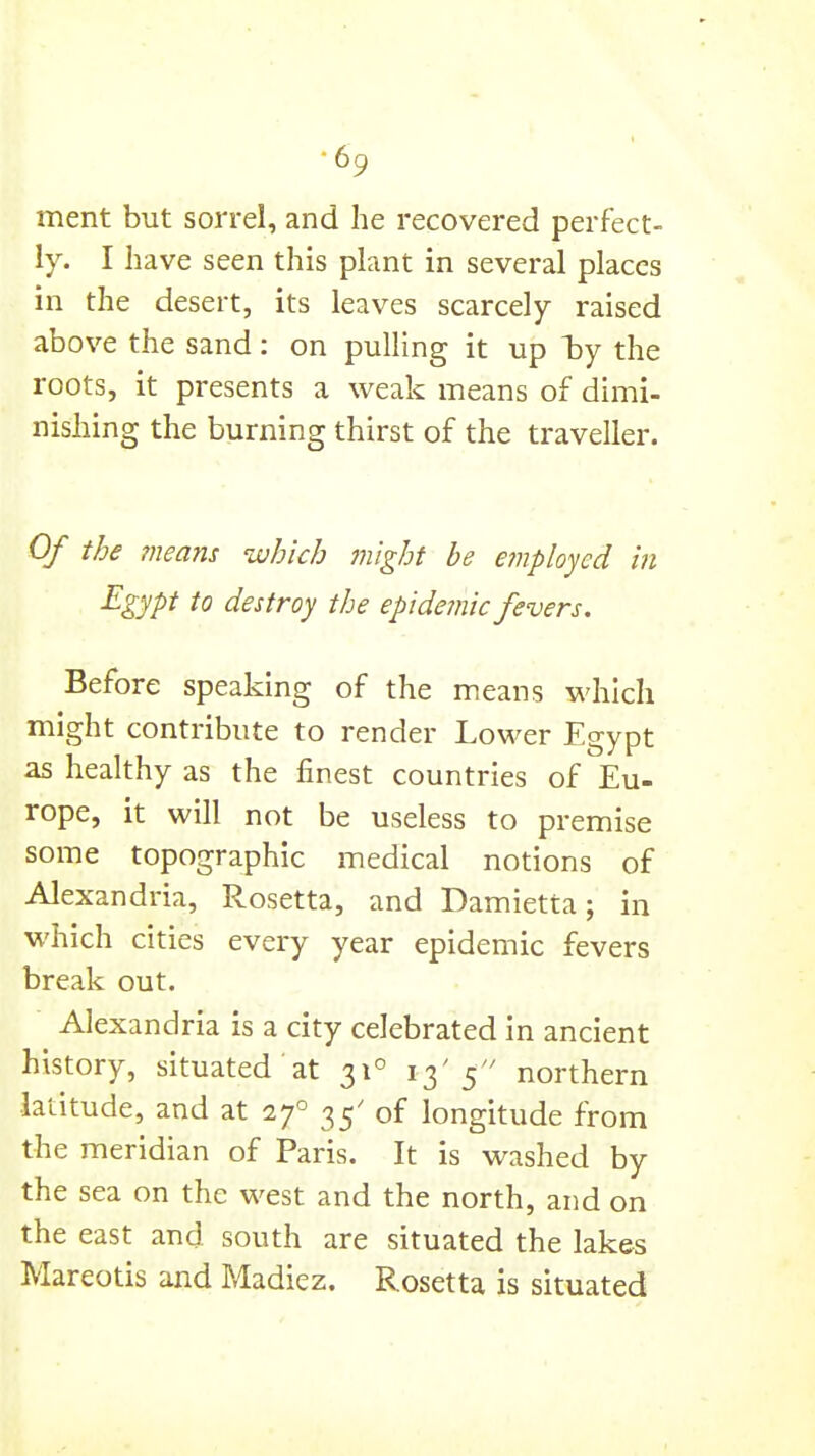 ■69 ment but sorrel, and he recovered perfect- ly. I have seen this plant in several places in the desert, its leaves scarcely raised above the sand: on pulling it up l)y the roots, it presents a weak means of dimi- nishing the burning thirst of the traveller. Of the means which might be employed in Egypt to destroy the epidemic fevers. Before speaking of the means which might contribute to render Lower Egypt as healthy as the finest countries of Eu- rope, it will not be useless to premise some topographic medical notions of Alexandria, Rosetta, and Damietta; in which cities every year epidemic fevers break out. Alexandria is a city celebrated in ancient history, situated at 31° 13'5 northern latitude, and at 27° 35' of longitude from the meridian of Paris. It is washed by the sea on the west and the north, and on the east and south are situated the lakes Mareotis and Madiez. Rosetta is situated