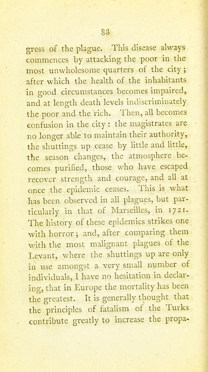 gress of the plague. This disease always commences by attacking the poor in the most unwholesome quarters of the city; after which the health of the inhabitants in good circumstances becomes impaired, and at length death levels indiscriminately the poor and the rich. Then, all becomes confusion in the city : the magistrates are no longer able to maintain their authority, the shuttings up cease by little and Uttle, the season changes, the atmosphere be- comes purified, those who have escaped recover strength and courage, and all at once the epidemic ceases. This is what has been observed in all plagues, but par- ticularly in that of Marseilles, in 1721. The history of these epidemics strikes one with horror; and, after comparing them with the most malignant plagues of the Levant, where the shuttings up are only in use amongst a very small number of individuals, 1 have no hesitation in declar- ing, that in Europe the mortality has been the greatest. It is generally thought that the principles of fatalism of the Turks contribute greatly to increase the propa-