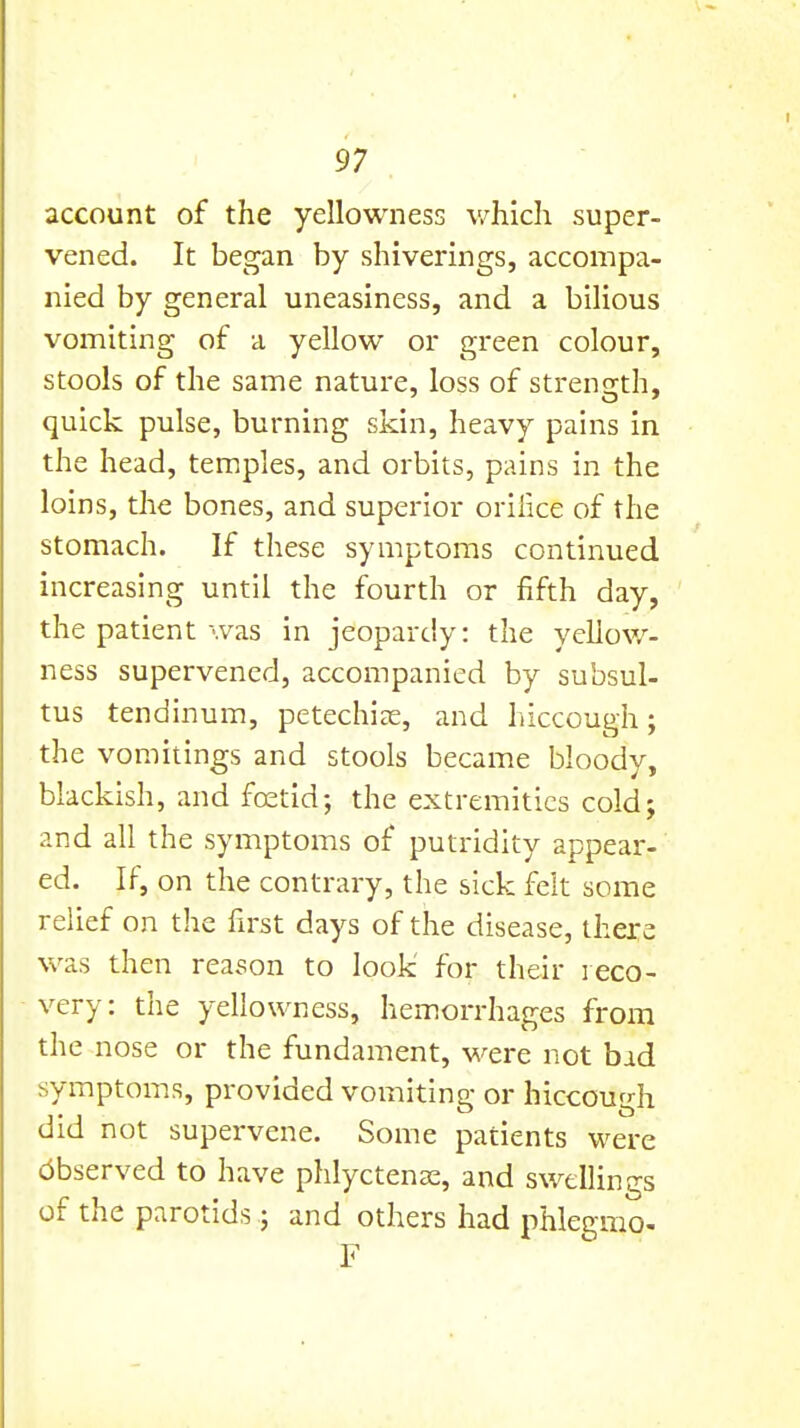 account of the yellowness v/hicli super- vened. It began by shiverings, accompa- nied by general uneasiness, and a bilious vomiting of a yellow or green colour, stools of the same nature, loss of strenn-th, quick pulse, burning skin, heavy pains in the head, temples, and orbits, pains in the loins, the bones, and superior oriiice of the stomach. If these symptoms continued increasing until the fourth or fifth day, the patient '.vas in jeopardy: the yellow- ness supervened, accompanied by subsul- tus tendinum, petechiee, and hiccough; the vomitings and stools became bloody, blackish, and fostid; the extremities cold; and all the symptoms of putridity appear- ed. If, on the contrary, the sick felt some relief on the fii'st days of the disease, there was then reason to look for their reco- very: the yellowness, hemorrhages from the nose or the fundament, were not bid symptoms, provided vomiting or hiccough did not supervene. Some patients were cibserved to have phlyctenx, and swellings of the parotids; and others had phlegmo- ,F