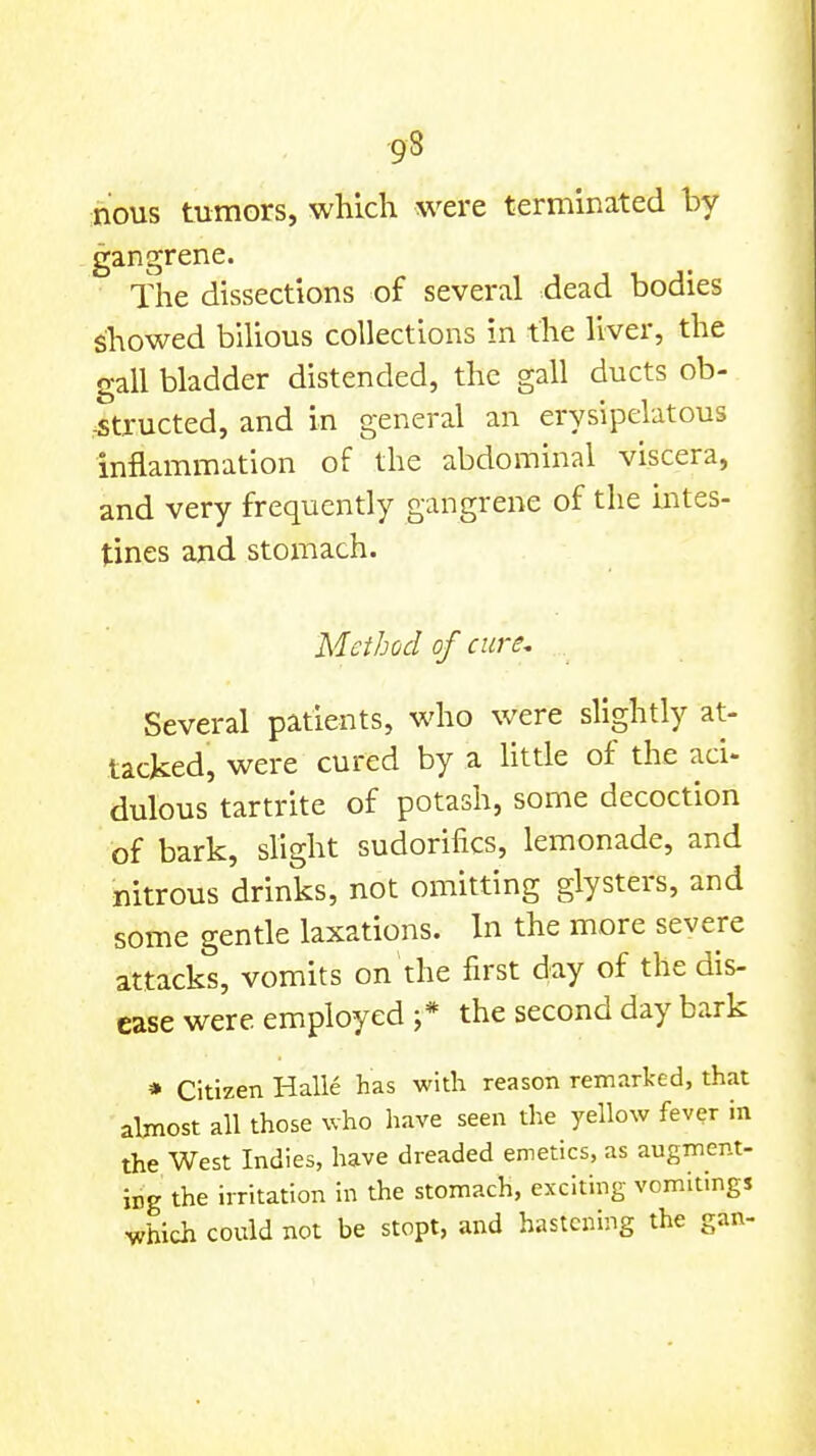 ;nous tumors, which were terminated by gangrene. The dissections of several dead bodies showed biUous collections in the liver, the gall bladder distended, the gall ducts ob- .^tructed, and in general an erysipelatous inflammation of the abdominal viscera, and very frequently gangrene of the mtes- tines and stomach. Method of cure. Several patients, who were slightly at- tacked, were cured by a httle of the aci- dulous tartrite of potash, some decoction of bark, slight sudorifics, lemonade, and nitrous drinks, not omitting glysters, and some gentle laxations. In the more severe attacks, vomits on the first day of the dis- ease were employed ;* the second day bark * Citizen Halle has with reason remarked, that almost all those who have seen the yellow fever in the West Indies, have dreaded emetics, as augment- ing the irritation in the stomach, exciting vomitings vhieii could not be stopt, and hastening the gan-