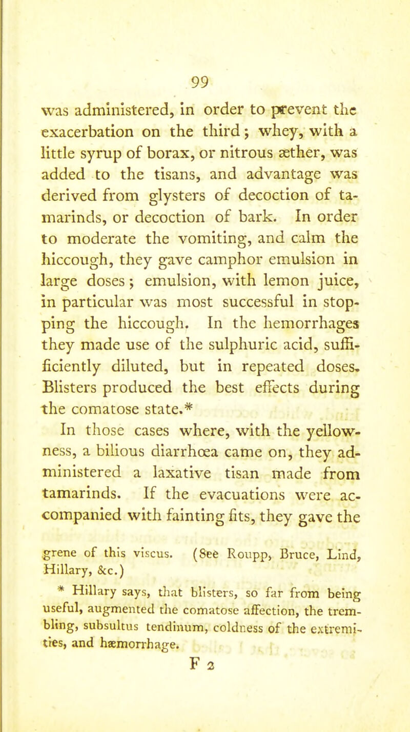 was administered, in order to prevent the exacerbation on the third; whey, with a little syrup of borax, or nitrous aether, was added to the tisans, and advantage was derived from glysters of decoction of ta- marinds, or decoction of bark. In order to moderate the vomiting, and calm the hiccough, they gave camphor emulsion in large doses ; emulsion, with lemon juice, in particular was most successful in stop- ping the hiccough. In the hemorrhages they made use of the sulphuric acid, suffi- ficiently diluted, but in repeated doses. Blisters produced the best effects during the comatose state.* In those cases where, with the yellow- ness, a bilious diarrhoea came on, they ad- ministered a laxative tisan made from tamarinds. If the evacuations were ac- companied with fainting fits, they gave the grene of this viscus. (See Roupp, Bruce, Lind, Hillary, &c.) * Hillary says, tliat blisters, so far from being useful, augmented the comatose affection, the trem- bling, subsultus tendinum, coldness of the extremi- ties, and haemorrhage. F 2