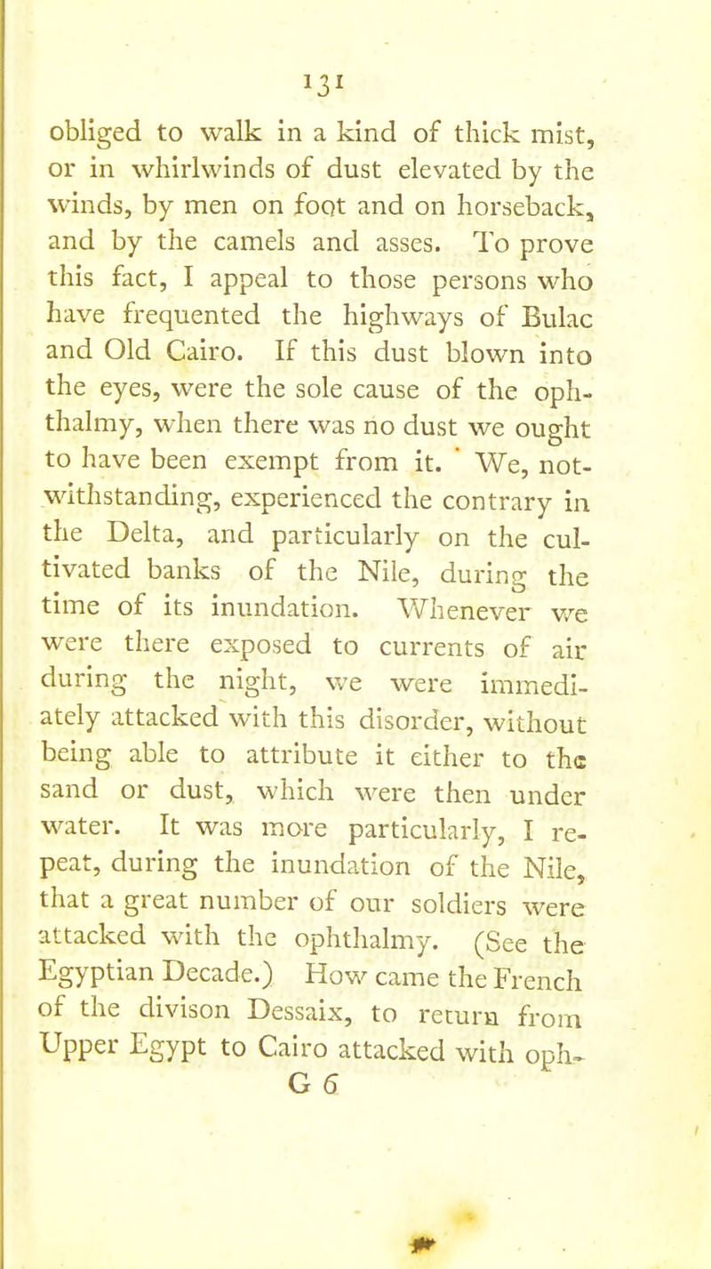 obliged to walk in a kind of thick mist, or in whirlwinds of dust elevated by the winds, by men on foqt and on horseback, and by the camels and asses. To prove this fact, I appeal to those persons who have frequented the highways of Bulac and Old Cairo. If this dust blown into the eyes, were the sole cause of the oph- thalmy, when there was no dust we ought to have been exempt from it. ' We, not- withstanding, experienced the contrary in the Delta, and particularly on the cul- tivated banks of the Nile, during the time of its inundation. Whenever v/e were there exposed to currents of air during the night, we were immedi- ately attacked with this disorder, without being able to attribute it either to the sand or dust, which were then under water. It was more particularly, I re- peat, during the inundation of the Nile, that a great number of our soldiers were attacked with the ophthalmy. (See the Egyptian Decade.) How came the French of the divison Dessaix, to return from Upper Egypt to Cairo attacked with oph^ G6 1^