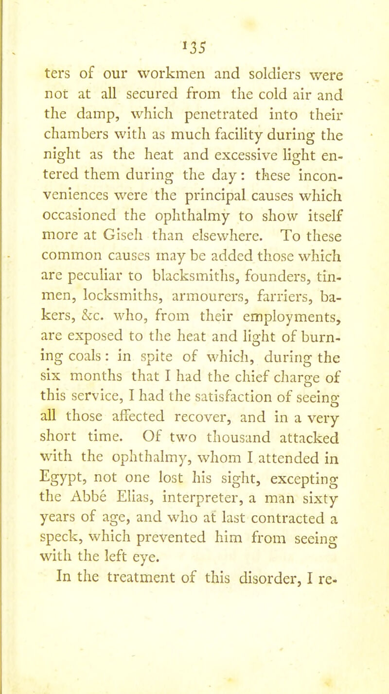 ters of our workmen and soldiers were not at all secured from the cold air and the damp, which penetrated into their chambers with as much facility during the night as the heat and excessive light en- tered them during the day: these incon- veniences were the principal causes which occasioned the ophthalmy to show itself more at Giseh than elsewhere. To these common causes may be added those which are peculiar to blacksmiths, founders, tin- men, locksmiths, armourers, farriers, ba- kers, &c. who, from their employments, are exposed to the heat and light of burn- ing coals: in spite of which, during the six months that I had the chief charge of this service, I had the satisfaction of seeing all those affected recover, and in a very short time. Of two thousand attacked with the ophthalmy, whom I attended in Egypt, not one lost his sight, excepting the Abbe Elias, interpreter, a man sixty years of age, and who at last contracted a speck, which prevented him from seeing with the left eye. In the treatment of this disorder, I re-