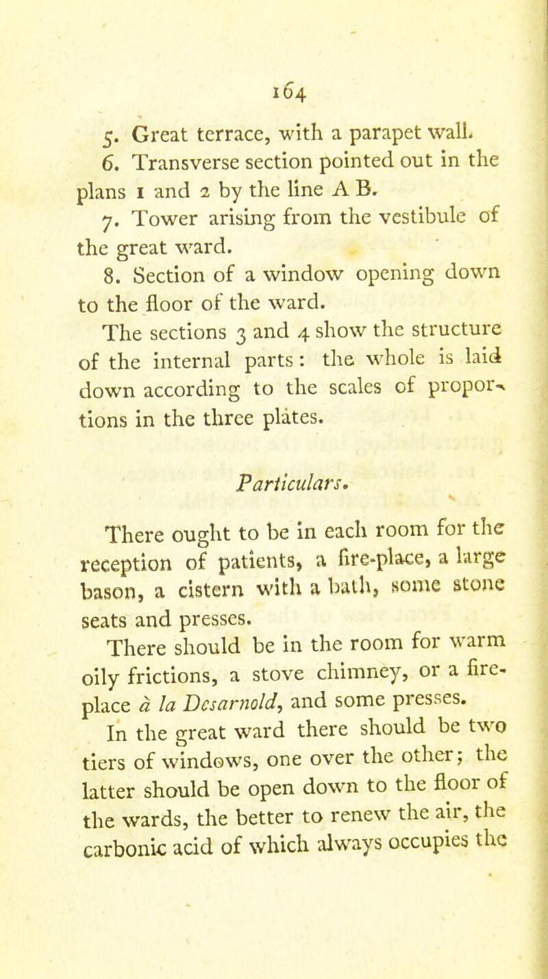 5. Great terrace, with a parapet wall 6. Transverse section pointed out in the plans I and 1 by the line A B. 7. Tower arising from the vestibule of the great ward. 8. Section of a window opening down to the floor of the ward. The sections 3 and 4 show the structure of the internal parts: the M-hole is laid down according to the scales of propor^ lions in the three plates. Particulars. There ought to be In each room for the reception of patients, a fire-place, a large bason, a cistern with a bath, some stone seats and presses. There should be in the room for warm oily frictions, a stove chimney, or a fire- place a la Dcsarnold, and some presses. In the great ward there should be two tiers of windows, one over the other; the latter should be open down to the floor of the wards, the better to renew the air, the carbonic acid of which always occupies the