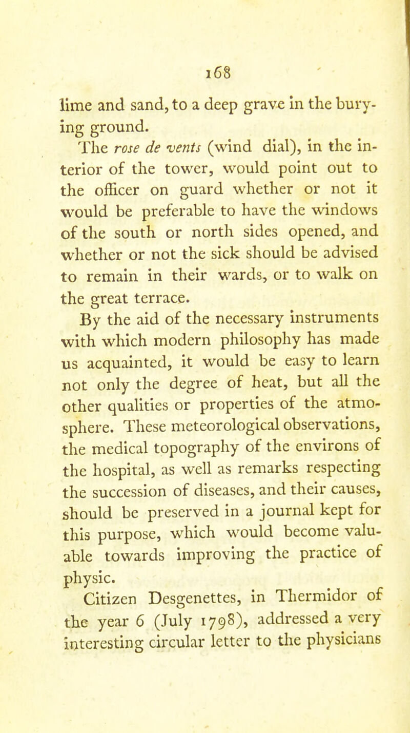 lime and sand, to a deep grave in the bury- ing ground. The rose de -vents (wind dial), in the in- terior of the tower, would point out to the officer on guard whether or not it would be preferable to have the windows of the south or north sides opened, and whether or not the sick should be advised to remain in their wards, or to walk on the great terrace. By the aid of the necessary instruments with which modern philosophy has made us acquainted, it would be easy to learn not only the degree of heat, but all the other qualities or properties of the atmo- sphere. These meteorological observations, the medical topography of the environs of the hospital, as well as remarks respecting the succession of diseases, and their causes, should be preserved in a journal kept for this purpose, which would become valu- able towards improving the practice of physic. Citizen Desgenettes, in Thermidor of the year 6 (July 179S), addressed a very interesting circular letter to the physicians