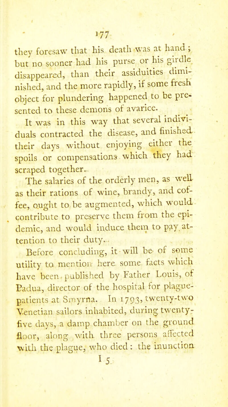 ]77 they foresaw that his death was at hand.; but no sooner had his purse or his girdle disappeared, than their assiduities dimi- nished, and the more rapidly, if some fresh object for plundering happened to be pre- sented to these demons of avarice. It was in this way that several indivi- duals contracted the disease, and finished their days without enjoying either the spoils or compensations which they had scraped together The salaries of the orderly men, as well- as their rations of wine, brandy, and cof- fee, oug]\t to.be augmented, which would contribute to preserve them from the epi- demic, and would induce them to pay. at- tention to their duty.. Before concluding, it will b& of some utility to mention here some facts which have been . published by Father Louis, of Badua, director of the hospital for plague- gatients at Smyrna. In 1793, twenty-two Venetian sailors inhabited, during twenty- five days, a damp chamber on the ground floor, along with, three persons aiTected Viith the plague, who died: the inunction I 5.