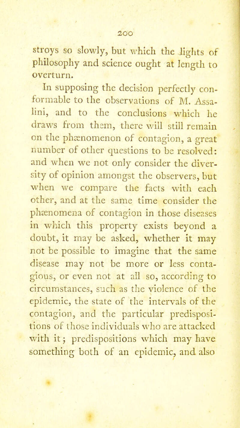 stroys so slowly, but which the lights of philosophy and science ought at length to overturn. In supposing the decision perfectly con- formable to the observations of M. Assa- lini, and to the conclusions which he draws from them, there will still remain on the phcenomenon of contagion, a great number of other questions to be resolved: and when we not only consider the diver- sity of opinion amongst the observers, but when we compare the facts with each other, and at the same time consider the phenomena of contagion in those diseases in which this property exists beyond a doubt, it may be asked, whether it may not be possible to imagine that the same disease may not be more or less conta- gious, or even not at ail so, according to circumstances, such as the violence of the epidemic, the state of the intervals of the contagion, and the particular predisposi- tions of those individuals who are attacked with it; predispositions which may have something both of an epidemic, and also »