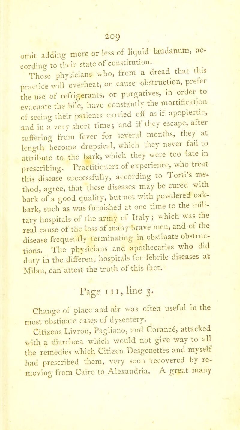 omit ndding more or less of liquid laudanum, ac cordin? to their state of constitution. _ Those physicians who, from a dread that this practice will overheat, or cause obstruction, prefer the use of refrigerants, or purgatives, in order to evacuate the bile, have constantly the mortificat.on of seeing their patients carried cS as if apoplectic, and In a very short time; and if they escape, after suffering from fever for several months, they at lenoth become dropsical, which they never fail to attribute to the bark, which they were too late m prescribing. Practitioners of experience, who treat this disease successfully, according to Torti's me- thod, agree, that these diseases may be cured with bark of'^a good quality, but not with powdered oak- bark, such as was furnished at one time to the mili- tary hospitals of the army of Italy; which was the real cause of the loss of many brave men, and of the disease frequently terminating in obstinate obstruc- tions. The physicians and apothecaries who did duty In the different hospitals for febrile diseases at Milan, can attest the truth of this fact. Page III, line 3. Change of place and air was often useful in the most obstinate cases of dysentery. Citizens Livron, Pagliano, and Corance, attacked with a diarrhoea which would not give way to all the remedies which Citizen Desgenettes and myself had prescribed them, very soon recovered by re- moving from Cairo to Alexandria. A great many