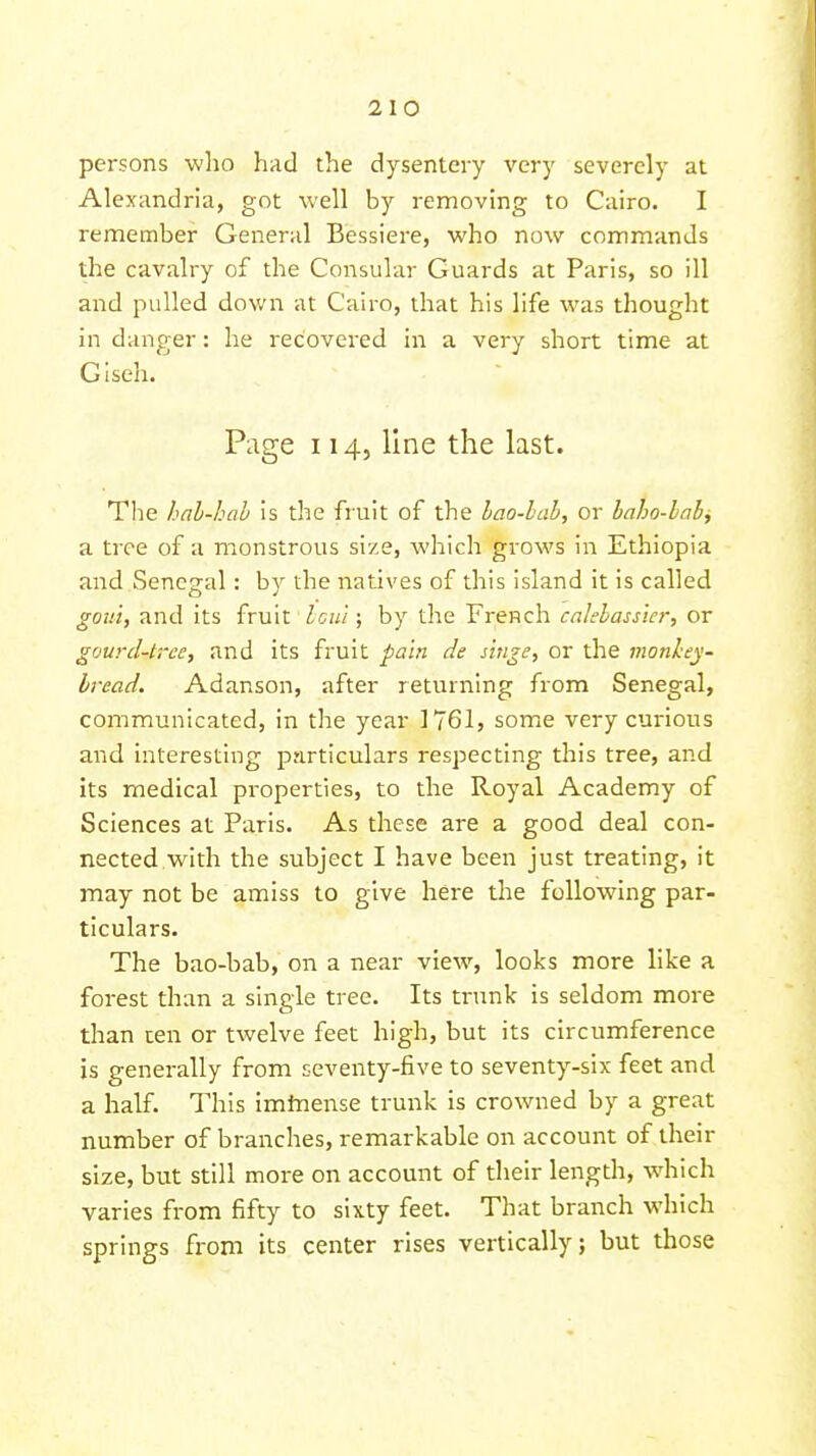 persons who had the dysentery very severely at Alexandria, got well by removing to Cairo. I remember General Bessiere, who now commands the cavalry of the Consular Guards at Paris, so ill and pulled down at Cairo, that his life was thought in danger: he recovered in a very short time at Giseh. Page 114, line the last. The hal-hah is the fruit of the lao-lab, or haho-lah^ a tree of a monstrous size, which grows in Ethiopia and Senegal: b}^ the natives of this island it is called gotti, and its fruit Icnl; by the French calehassier, or gourd-trce, and its fruit pain de singe, or the monhey- bvead. Adanson, after returning from Senegal, communicated, in the year 1761, some very curious and interesting particulars respecting this tree, and its medical properties, to the Royal Academy of Sciences at Paris. As these are a good deal con- nected with the subject I have been just treating, it may not be amiss to give here the following par- ticulars. The bao-bab, on a near view, looks more like a forest than a single tree. Its tnmk is seldom more than ten or twelve feet high, but its circumference is generally from seventy-five to seventy-six feet and a half. This imtnense trunk is crowned by a great number of branches, remarkable on account of their size, but still more on account of their length, which varies from fifty to sixty feet. That branch which springs from its center rises vertically; but those