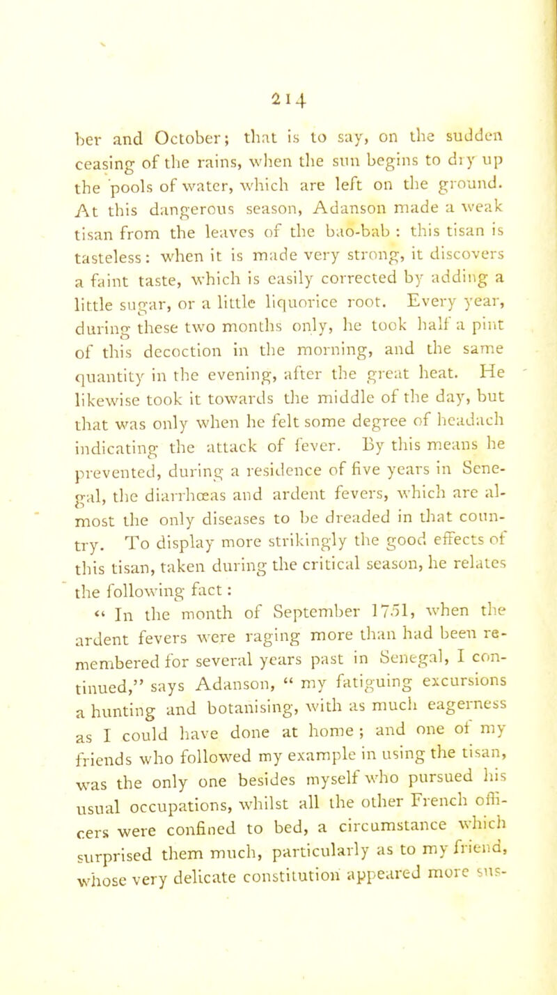 her and October; that is to say, on the sudden ceasing of the rains, when the sun begins to di y up the pools of water, which are left on the ground. At this dangerous season, Adanson made a weak tisan from the leaves of the bao-bab : this tisan is tasteless: when it is made very strong, it discovers a faint taste, which is easily corrected by adding a little sugar, or a little liquorice root. Every year, during these two months only, he took half a pint of this decoction in the morning, and the same quantity in the evening, after the great heat. He likewise took it towards the middle of the day, but that was only when he felt some degree of hcadach indicating the attack of fever. By this means he prevented, during a residence of five years in Sene- gal, the diarrhoeas and ardent fevers, which are al- most the only diseases to be dreaded in that coun- try. To display more strikingly the good effects of this tisan, taken during the critical season, he relates the following fact:  In the month of September ]15l, when the ardent fevers were raging more than had been re- membered for several years past in Senegal, I con- tinued, says Adanson,  my fatiguing excursions a hunting and botanising, with as much eagerness as 1 could have done at home ; and one of my friends who followed my example in using the tisan, was the only one besides myself who pursued lu^s usual occupations, whilst all the other French offi- cers were confined to bed, a circumstance which surprised them much, particularly as to my friend, whose very delicate constitution appeared more su?-