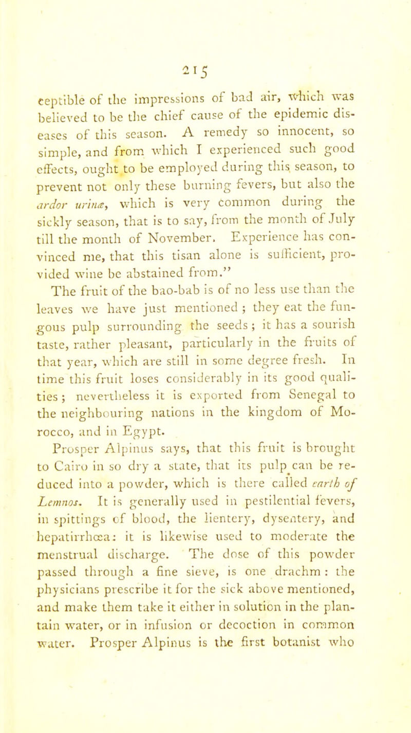 ceptible of the impressions of bad air, xdilch was believed to be tlie chief cause of the epidemic dis- eases of this season. A remedy so innocent, so simple, and from which I experienced such good effects, ought to be employed during this, season, to prevent not only these burning fevers, but also the ardor urina, which is very common during the sickly season, that is to say, from the month of July till the month of November. Experience has con- vinced me, that this tisan alone is sufficient, pro- vided wine be abstained from. The fruit of the bao-bab is of no less use than the leaves we have just mentioned ; they eat the fun- gous pulp surrounding the seeds ; it has a sourish taste, rather pleasant, particularly in the fruits of that year, which are still in some degree fresh. In time this fruit loses considerably in its good quali- ties ; nevertheless it is exported from Senegal to the neighbouring nations in the kingdom of Mo- rocco, and in Egypt. Prosper Alpinus says, that this fruit is brought to Cairo in so dry a state, that its pulp can be re- duced into a powder, which is there called tnrlh of Lemnos. It is generally used in pestilential fevers, in spittings of blood, the iientery, dysentery, and hepatirrhcea: it is likewise used to moderate the menstrual discharge. The dose of this powder passed through a fine sieve, is one drachm : the physicians prescribe it for the sick above mentioned, and make them take it either in solution in the plan- tain water, or in infusion or decoction in common water. Prosper Alpinus is the first botanist who