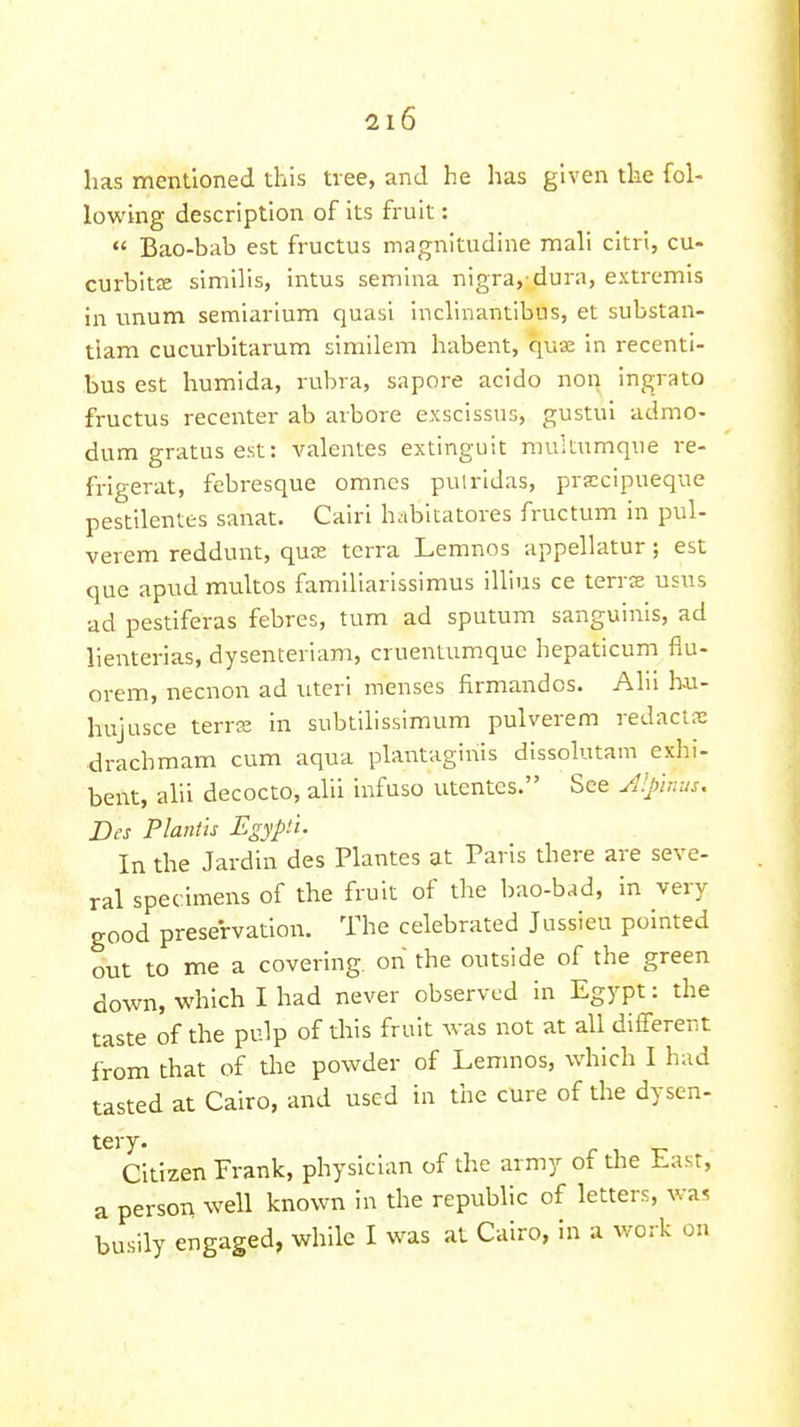 has mentioned this tree, and he has given the fol- lowing description of its fruit:  Bao-bab est fructus magnltudine mali citri, cu- curbits similis, intus semlna nigra,-dura, exti-emis in unum semiarlum quasi inclinantlbus, et substan- tlam cucurbitarum similem habent, qua in recenti- bus est humida, rubra, sapore acido non ingrato fructus recenter ab arbore exscissus, gustui admo- dum gratus est: valentes extinguit muitumque re- frigerat, febresque omnes pulridas, praccipueque pestilentes sanat. Cairi habitatores fructum in pul- verem reddunt, quK terra Lemnos appellatur; est que apud nnultos familiarissimus illius ce terrcE usus ad pestiferas febres, turn ad sputum sanguinis, ad lienterias, dysenteriam, cruentumque hepaticum flu- orem, necnon ad uteri menses firmandos. Ahi bu- hujusce terrte in subtilissimum pulverem redacts drachmam cum aqua plantaginis dissolutam exhi- bent, alii decocto, alii infuso utentes. See Jl'.pir.us, Des Plantis Egypii. In the Jardin des Plantes at Paris there are seve- ral specimens of the fruit of the bao-b^d, in very good preservation. The celebrated Jussieu pointed out to me a covering on the outside of the green down, which I had never observed in Egypt: the taste of the pulp of this fruit was not at all different from that of the powder of Lemnos, which I had tasted at Cairo, and used in the cure of the dysen- tery. Citizen Frank, physician of the army oi the Last, a person well known in the republic of letters, wa« busily engaged, while I was at Cairo, in a work on