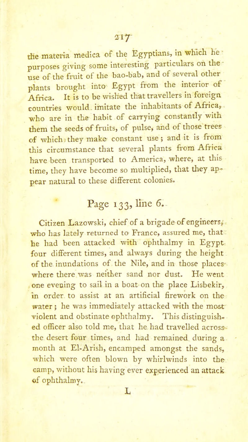 die materia medlca of the Egyptians, In which he ■ purposes giving some interesting particulars on the - use of the fruit of the bao-bab, and of several other plants brought into Egypt from the interior of Africa. It is to be wished that travellers in foreign countries would. Imitate the inhabitants of Africa^ who are In the habit of carrying constantly with them the seeds of fruits, of pulse, and of those trees of which; they make constant use; and it is from this circumstance that several plants from Africa have been transported to America, where, at this time, they have become so multiplied, that they ap=^ pear natural to these different colonies. Page 133, line 5.. Citizen Lazowski, chief of a brigade of engineers^ who has lately returned to France, assured me, that: he had been attacked with ophthalmy in Egypt- four different times, and always during the height of the inundations of the Nile, and in those places- where there was neither sand nor dust. He went one evening to sail in a boat on the place Lisbekir, in order to assist at an artificial firework on the water; he was immediately attacked with the most violent and obstinate ophthalmy. This distinguish- ed officer also told me, that he had travelled across-- the desert four times, and had remained during a month at El-Arlsh, encamped amongst the sands, which were often blown by whirlwinds into the camp, without his having ever experienced an attack ©f ophthalmy. L