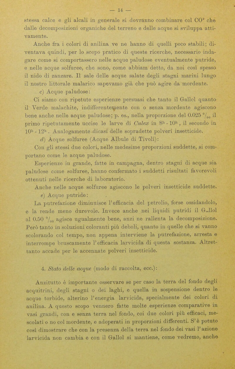 dalle decomposizioni organiche del terrene e delle acque si sviluppa atti- vamente. Anche fra i colori di anilina ve ne hanno di qiielli poco stabili; di- ventava quindi, per lo scope pratico di queste ricerche, necessario inda- gare come si comportassero nelle acque paludose eventualmente putride, e nelle acque solfuree, che sono, come abbiam detto, da noi cosi spesso il nido di zanzare. II sale delle acque salate degli stagni marini lungo il nostro littorale malarico sapevamo gia clie pu6 agire da mordente. c) Acque paludose: Ci siamo con ripetute esperienze persuasi che tanto il Gallol quanto il Verde malachite, indifferentei^ente con o senza mordente agiscono bene anche nelle acque paludose; p. es., nella proporzione del 0.025 il primo ripetutamente uccise le larve di Culex in 8'> -10'^, il secondo in 10'> -12''. Analogamente dicasi delle sopradette polveri insetticide. d) Acque solfuree (Acque Albule di Tivoli): Con gli stessi due colori, nelle raedesime proporzioni suddette, si com- portano come le acque paludose. Esperienze in grande, fatte in campagna, dentro stagni di acque sia paludose come solfuree, hanno confermato i suddetti risultati favorevoli ottenuti nelle ricerche di laboratorio. Anche nelle acque solfuree agiscono le polveri insetticide suddette. e) Acque putride: La putrefazione diminuisoe I'efl&cacia del petrolic, forse ossidandolo, e la rende meno durevole. Invece anche nei liquidi putridi il Gdlol al 0.50 agisce ugualmente bene, anzi ne rallenta la decomposizione. Pero tanto in soluzioni coloranti piu deboli, quanto in quelle che si vanno scolorando col tempo, non appena interviene la putrefazione, arresta e interrompe bruscamente I'efficacia larvicida di questa sostanza. Altret- tanto accade per le accennate polveri insetticide. 4. jStato delle acque (modo di raccolta, ecc.): Anzitutto e importante osservare se per case la terra del fondo degli acquitrini, degli stagni o dei laghi, e quella in sospensione dentro le acque torbide, alterino I'energia larvicida, specialmente dei colori di anilina. A questo scope vennero fatte molte esperienze comparative in vasi grand i, con e senza terra nel fondo, coi due colori piu efficaci, me- Hcolati 0 no col mordente, e adopei-ati in proporzioni dilferenti. S' 6 potuto cosi dimo.9trare che con la presenza della terra nel fondo dei vasi I'azione larvicida non cambia e con il Gallol si mantiene, come vedremo, anche