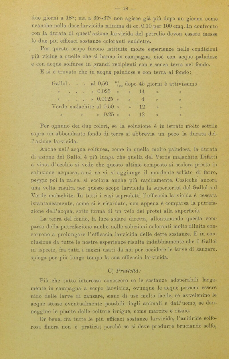 due giorni a 18°; ma a 350-370 non agisce gik piu dopo un giorno come neanche nella dose larvicida minima di cc. 0.10 per 100 cmq. In confronto con la durata di quest' azione larvicida del petrolio devon essere mease le due i^iu efficaci sostanze coloranti suddette. Per questo scopo furono istituite molte esperienze nelle condizioni piu vicine a quelle che si lianno in campagna, cioe con acque -paludose e con acque solfuree in gi-andi recipienti con e senza terra nel fondo. E si e trovato clie in acque paludose e con terra al fondo: Gallol . . . al 0,50 /^^ dopo 45 giorni e attivissimo ■> ...» 0.025 » » 14 » » » ...» 0.0125 » » 4 > » Verde malachite al 0.50 » » 12 » » » » » 0.25 » » 12 » » Per ognuno dei due colori, se la soluzione e in istrato molto sottile sopra mi abbondante fondo di terra si abbrevia \m poco la durata del- I' azione larvicida. Anche nell' acqua solfiirea, come in quella molto paludosa, la durata di azione del Gallol 6 piu lunga che quella del Verde malachite. Difatti a vista d' occhio si vede che questo ultimo composto si scolora presto in soluzione acquosa, anzi se vi si aggiunge il mordente solfato di ferro, peggio poi la calce, si scolora anche piu rapidamente. Cosicche ancora una volta risulta per questo scopo larvicida la superiorita del Gallol sul Verde malachite. In tutti i casi sopradetti 1' efificacia larvicida 6 cessata istantaneamente, come si e ricordato, non appena e comparsa la putrefa- zione dell'acqua, sotto forma di un velo dei protei alia superticie. La terra del fondo, la luce solare diretta, allontanando questa com- parsa della putrefazione anche nelle soluzioni coloranti molto diluite con- corrono a prolungare 1' efl&cacia larvicida delle dette sostanze. E in con- clusione da tutte le nostre esperienze risulta indubbiamente che il Gallol in ispecie, fra tutti i mezzi usati da noi per uccidere le larve di zanzare, spiega per piu lungo tempo la sua efficacia larvicida. C) Praticitd: Piu che tutto interessa conoscere se le sostanz3 adoperabili larga- mente in campagna a scopo larvicida, ovunque le acque possono essere nido delle larve di zanzare, siano di uso molto facile, se avvelenino le acqu3 stesse eventualmente potabili dagli animali e dall'uomo, se dan- neggino le piante delle-colture irrigue, come marcite e lisaie- Or bene, fra tutte le piu efficaci sostanze larvicide, I'anidride solfo- rosa finora non e jn-atica; perch^ se si deve produrre bruciando solfo,