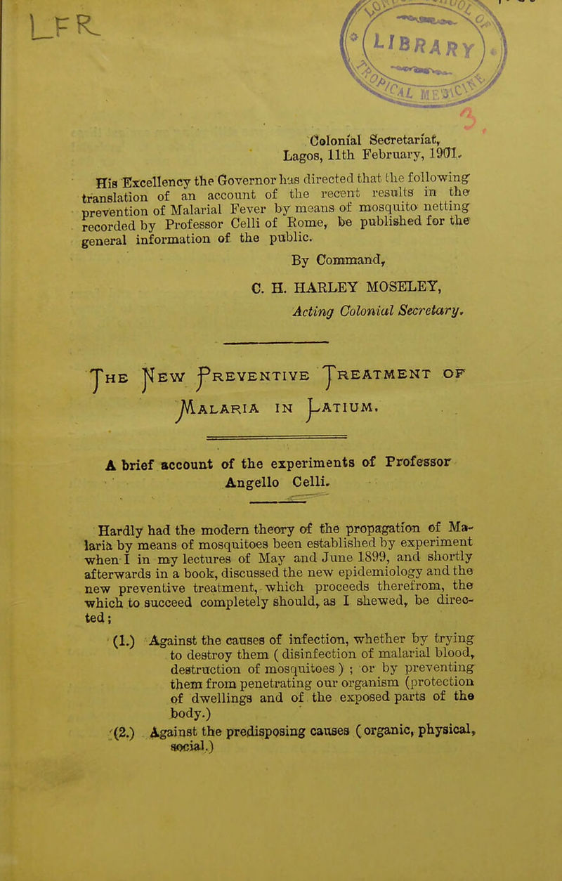 Colonial SeCretariaC^ Lagos, 11th February, 1901, His Excellency the (xovernorlias directed that the following- translation of an account of the recent results in the- prevention of Malarial Fever by means of mosquito netting recorded by Professor Celli of Rome, be publi&hed for the general information of the public. By Command, C. H. HARLEY MOSELEY, Acting Colonial Secretary. JTeW J^REYENTIYE JrEAT ^ALARIA IN j^ATIUM. MENT OF A brief account of the experiments of Prafessor Angello Celli. Hardly had the modern theory of the propagation of Ma- larial by means of mosquitoes been established by experiment when I in my lectures of May and June 1899, and shortly afterwards in a book, discussed the new epidemiology and the new preventive treatment, which proceeds therefrom, the which to succeed completely should^ as I shewed, be direc- ted; (1.) Against the causes of infection, whether by trying to destroy them ( disinfection of malarial blood, destruction of mosquitoes ) ; or by preventing them from penetrating our organism (protection of dwellings and of the exposed parts of the body.) ■;(2.) Against the predisposing causes ( organic, physical, social.)