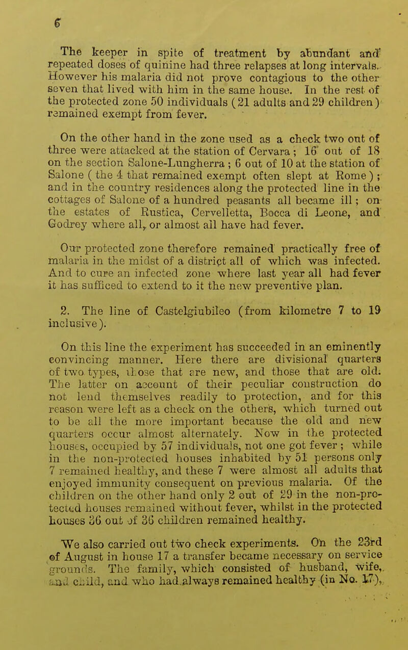 repeated doses of quinine had three relapses at long intervals. However his malaria did not prove contagious to the other seven that lived with him in the same house. In the rest of the protected zone 50 individuals (21 adults and29 children) remained exempt from fever. On the other hand in the zone used as a check two out of three were attacked at the station of Cervara ; 16' out of 18 on the section Salone-Lungherra ; 6 out of 10 at the station of Salone ( the 4 that remained exempt often slept at Rome ) ; and in the country residences along the protected line in the cottages of Salone of a hundred peasants all became ill; on- the estates of Rustica, Cervelletta, Bocca di Leone, and Godrey where all,, or almost ail have had fever. Our protected zone therefore remained practically free of malaria in the midst of a district all of which was infected. And to cure an infected zone where last year all had fever it has sufficed to extend to it the new preventive plan. 2. The line of Castelgiubileo (from kilometre 7 to 19 inclusive). On this line the experiment has succeeded in an eminently convincing manner. Here there are divisional quarters of two types, iLose that sre new, and those that are old; The latter on aDcount of tlieir peculiar construction do not lend themselves readily to protection, and for this reason were left as a check on the otheris, which turned out to be all the more important because the old and new quarters occur almost alternately. Now in the protected houses, occupied by 57 individuals, not one got fever ; while in the non-protected houses inhabited by 51 persons only 7 remained healthy, and these 7 were almost all adults that enjoyed immunity consequent on previous malaria. Of the children on the other hand only 2 out of 29 in the non-pro- tecttd houses remained without fever, whilst in the protected houses 36 out of 36 children remained healthy. We also carried out two check experiments. On the 23i'd ©f August in house 17 a transfer became necessary on service 'grounds. The family, which consisted of husband, wife,. aaJ ci:ild, and who had.always remained healthy (in No. 17),