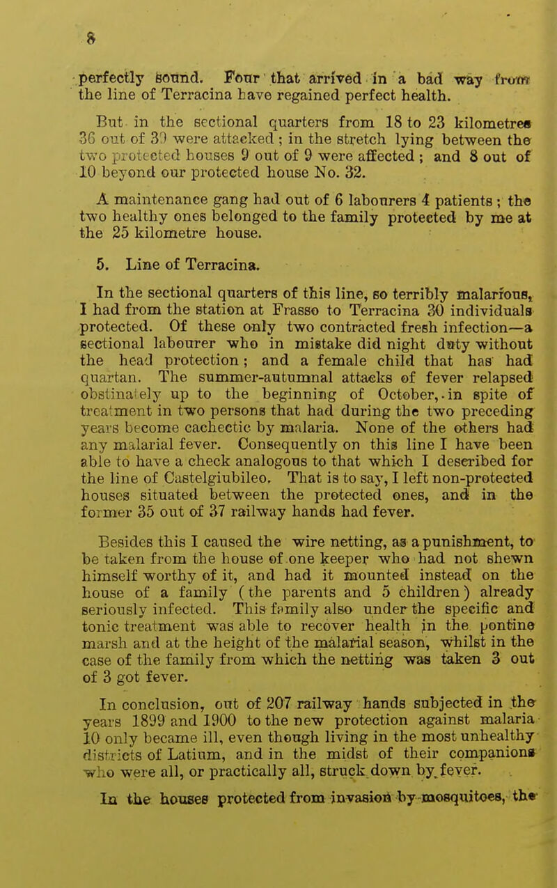 perfectly fiotmd. Fonr that arrived in a bad way (rvm the line of Terracina have regained perfect health. But in the sectional quarters from 18 to 23 kilometres 36 out of 33 were attacked ; in the stretch lying between the two protected bouses 9 out of 9 were affected ; and 8 out of 10 beyond our protected house No. 32. A maintenance gang had out of 6 labourers 4 patients; the two healthy ones belonged to the family protected by me at the 25 kilometre house. 5. Line of Terracina. In the sectional quarters of this line, so terribly inalarfouSj I had from the station at Frasso to Terracina 30 individuals protected. Of these only two contracted fresh infection—a eectional labourer who in mistake did night d»ty without the head protection; and a female child that has had quartan. The summer-autumnal attacks of fever relapsed' obsiinaiely up to the beginning of October,.in spite of treatment in two persona that had during the two preceding years become cachectic by malaria. None of the others had any malarial fever. Consequently on this line I have been able to have a check analogous to that which I described for the line of Castelgiubileo, That is to say, I left non-protected houses situated between the protected ones, and in the former 35 out of 37 railway hands had fever. Besides this I caused the wire netting, as a punishment, to be taken from the house of one keeper who had not shewn himself worthy of it, and had it mounted instead on the house of a family (the parents and 5 children) already seriously infected. This fomily also under the specific and tonic treatment was able to recover health in the pontine marsh and at the height of the malarial season, whilst in the case of the family from which the netting was taken 3 out of 3 got fever. In conclusion, out of 207 railway hands subjected in the years 1899 and 1900 to the new protection against malaria 10 only became ill, even though living in the most unhealthy districts of Latium, and in the midst of their companion* who were all, or practically all, struck down by^ fever. La the houses protected from jnvaaioii Iby mosquitoes, the