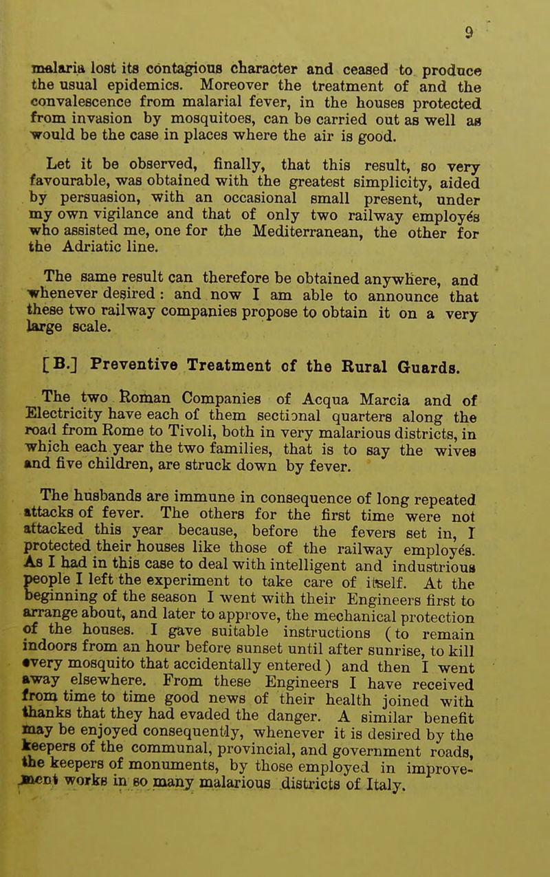 malaria lost its contagious character and ceased to produce the usual epidemics. Moreover the treatment of and the convalescence from malarial fever, in the houses protected from invasion by mosquitoes, can be carried out as well as ■would be the case in places where the air is good. Let it be observed, finally, that this result, so very favourable, was obtained with the greatest simplicity, aided by persuasion, with an occasional small present, under my own vigilance and that of only two railway employes who assisted me, one for the Mediterranean, the other for the Adriatic line. The same result can therefore be obtained anywhere, and whenever desired : and now I am able to announce that these two railway companies propose to obtain it on a very large scale. [B.] Preventive Treatment of the Rural Guards. The two Roman Companies of Acqua Marcia and of Electricity have each of them sectional quarters along the road from Rome to Tivoli, both in very malarious districts, in which each year the two families, that is to say the wives and five children, are struck down by fever. The husbands are immune in consequence of long repeated attacks of fever. The others for the first time were not attacked this year because, before the fevers set in, I protected their houses like those of the railway employes. As I had in this case to deal with intelligent and industrious people I left the experiment to take care of iteelf. At the beginning of the season I went with their Engineers first to arrange about, and later to approve, the mechanical protection of the houses. I gave suitable instructions (to remain indoors from an hour before sunset until after sunrise, to kill •very mosquito that accidentally entered ) and then I went away elsewhere. From these Engineers I have received from time to time good news of their health joined with thanks that they had evaded the danger. A similar benefit may be enjoyed consequently, whenever it is desired by the keepers of the communal, provincial, and government roads, the keepers of monuments, by those employed in improve- jn«nt works in so many malarious .districts of Italy.