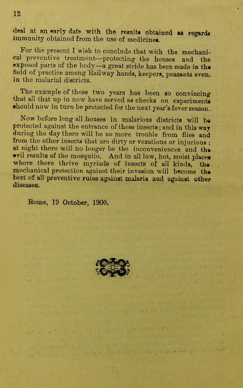 deal at an «arly date with the resnlta obtained as regarda immunity obtained from the use of medicinei. For the present I wish to conclude that with the mechani- cal pr-eventive treatment—protecting the houses and the exposed parts of the body—a great stride has been made in th« field of practice among Riiilway hands, keepers, peasants even, in the malarial districts. The example of these two years has been so convincing that all that up to now have served as checks on experiments ■hould now in turn be protected for the next year's fever season. Now before long all houses in malarious districts will b« protected against the entrance of these insects; and in this way during the day there will be no more trouble from flies and from the other insects that are dirty or vexatious or injurious • at night there will no longer be the inconveniences and th» evil results of the mosquito. And in all low, hot, moist placeg where there thrive myriads of insects of all kinds, th» mechanical protection against their invasion will become tha best of all preventive rules against malaria and against other diseases. Home, 19 October, 1900.