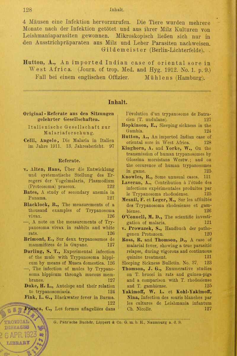 4 Mausen eine Infektion hervorzurafeu. Die Tiere wurden mehrere Monate nach der Infektion getotet und aus ilirer Milz Kulturen von Leishraaniaparasiten gewonnen. Mikroskopisch liefien sich nur in den Ausstrichpraparaten aus Milz und Leber Parasiten nacliweisen. Grildemeister (Beiiin-Lichterfelde). . Hutton, A., An imported Indian case of oriental sore in West Africa. (Journ. of trop. Med. and Hyg. 1912. No. 1. p. 9.) Fall bei einem englischen Offizier. Muhlens (Hamburg). Inhalt. Original-Referate aus den Sitzungen gelehrter (xesellschafteu. Italienische Gesellschaft zur Malariaforschung. Celli, Angelo, Die Malaria in Italien im Jahre 1911. 13. Jahresbericht. 97 Eeferate. T. Alien, Hans, Uber die Entwicklang und systematische Stellung des Er- regers der Vogelmalaria, Plasmodium (Proteosoma) praecox. 122 Bates, A study of secondary anemia in Panama. 121 Blacklock, B., The measurements of a thousand examples of Trypanosoma vivax. 126 —, A note on the measurements of Try- panosoma vivax in rabbits and white rats. 126 Brimont, E., Sur deux trypanosomes de mammiferes de la Guyane. 127 Darling, S. T., Experimental infection of the mule with Trypanosoma hippi- cum by means of Musca domestica. 126 —, The infection of mules by Trypano- soma hippicum through mucous mem- branes. 127 Dnke, H. L., Antelope and their relation to trypanosomiasis. 124 Fink, L. (J., Blackwater fever in Burma. 122 1, C, Les formes aflagellees dans revolution d'un trypanosome de Batra- cien (T. uudulans). 127 Uopkiuson, E., Sleeping sickness in the Gambia. 124 Hutton, A., An imported Indian case of oriental sore in West Africa. 128 Kiughorn, A. and Yorke, W., On the transmission of human trypanosomes by Glossina morsistans Westw.; and on the occurence of human trypanosomes in game. 125 Knowles, R., Some umisual cases. 121 Laverau, A., Contribution a I'etude des infections experimentales produites par le Trypanosoma rhodesiense. 125 Mesnil, F. et Leger, M., Sur les affinites des Trypanosoma rhodesiense et gam- biense. 126 O'Connell, M. D., The scientific investi- gation of malaria. 121 v. Prowazek, S., Handbuch der patho- genen Protozoen. 120 Boss, R. and Thomson, J)., A case of malarial fever, showing a true parasitic relapse, during vigorous and continuous quinine treatment. 121 Sleeping Sickness Bulletin. No. 37. 123 Thomson, J. 6., Enumerative studies on T. brucei in rats and guinea-pigs and a comparison with T. rhodesiense and T. gambiense. 125 Yakimofif, W. L. et Kohl-Yakimoflf, Mna, Infection des souris blanches par les cultures de Leishmania infantum Oh. Nicolle. 127 DISlilAaBS > 6 APR. 1323 * I —'^S'