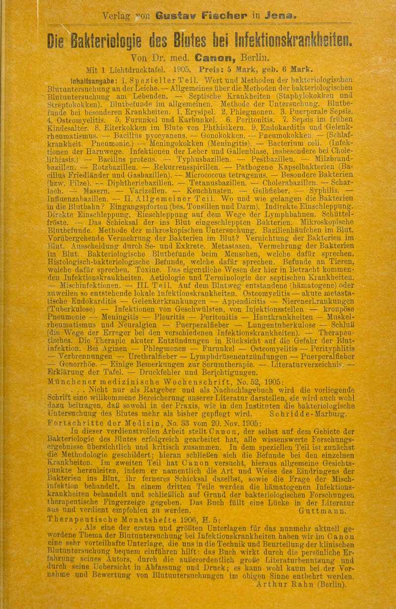 Verlag on iiaustav Fischer in Jena. Die Bakteriologie des Biotes bei Infektionskrankheiten. Von Dr. med. Canon, Berlin. Mit 1 Lichtdrucktafel. 1905. Preis: 5 Mark, gcb. 6 Mark. Inhaltsangabe: I. S p e z i e 11 e r T ei 1. Wert und MethoJen der baktcriologischeu Biutautersucbung- an der Leiche. — Allg-emeiues liber die Methodeu der bakteriologischeu }31utuntersuchung- am Lebenden. — Septiscbe Kraukbeiten (Stapbyiokoklfcn und Streptokokken). Blutbefuiide im allgemeiiieii. Methode der Untersncbwng. Blutbe- funde bei besouderen Krankheiten. 1. Eryhipel. 2. Phlegmonen. 3. Puerperale Sepsis. 4. Osteomyelitis. 5. Furunkel und Karbuukel. 6. Peritonitis. 7. Sepsis im friihen Kindesalter. 8. Eiterkokken ira Blnte von Pbthisikern. 9. Endokarditis und 'Gelenk- rhenmatismus. — Bacillns pyocyanens. — Gonokokken. — Pneumokokken. — (Sclilaf- krankbeit. Pneumonie.) — Meningokokken (Meningitis). — Bacterium coli. (lufek- tioneu der Harnwege. Infektionen der Leber und Gallenblase, in.sbesondere bei Chole- lithiasis.) — Bacillns proteus. — Typhusbazillen. — Pestbazillen. — Milzbrand- bazillen. — Rotzbazillen. — Rekurrensspirillen. — Patbogene Kapselbakterieu (Ba- cillus Friedlander und Gasbazillen). — Micrococcus tetragenus. — Besondere Bakterien (bzw. Pilze). — Diphtheriebazillen. — Tetanusbazillen. — Cholerabazillen. —; Schar- lach. — Masern. — Varizellen. — Keuchbusten. — Gelbfieber. — Syphilis. _— Influenzabazillen. — 11. Allgemeiner Teil. Wo und wie gelangen die Bakterien in die Blntbahn ? Eingangspforten (bes. Tonsillen und Darm). Indirekte Einschleppung. Direkte Einschleppung, Einschleppung auf dem Wege der Lyraphbahnen. Scbiittel- froste. — Das Schicksal der ins Blut eingeschleppten Bakterien. Mikroskopische Blntbefunde. Methode der mikroskopischen TJntersuchung. Bazilleuhaufchen im Blut. Voriibergebende Vermehrung der Bakterien im Blut? Veruichtung der Bakterien im Blut. Ansscheidung durch Se- und Exkrete. Metastasen. Vermehrung der Bakterien im Blut. Bakteriologische Blntbefunde beim Menscben, welche dafvir sprechen. Histologisch-bakteriologische Befunde, welche dafiir sprechen. Befunde an Tieren, welche dafiir sprechen. Toxine. Dfts eigentliche Wesen der bier in Betracht kommen- den Infektionskrankheiten. Aetiologie und Terminologie der septischen Krankheiten. — Mischinfektionen. — III. Teil. Auf dem Blatweg entstandene (hamatogene) oder zHweilen so entstehende lokale Infektionskrankheiten. Osteomyelitis — akute raetasta- tische Endokarditis — Gelenkerkrankungen — Appendicitis — NierenerLrankungen (Tnberkulose) — Infektionen von Geschwiilsten. von Injektionsstellen — kroupose Pneumonie — Meningitis — Pleuritis — Peritonitis — Hautkrankheiten — Mnskel- rheumatismus und Neural^ien — Puerperalfieber — Lungentnberkulose — SchluU (die Wege der Erreger bei den verschiedenen Infektionskrankheiten). — Therapeu- tlsches. Die Therapie akuter Entziindungen in Riicksicht auf die Gefahr der Blut- infektion. Bei Aginen — Phlegmonen — Furunkel — Osteomyelitis — Perityphlitis — Verbrennungen — Urethralfieber — Lj'mpbdriisenentzundungen — Puerperalfieber — Gonorrhcie. — Einige Bemerkungen zur Serumtherapie. — Literaturverzeichui^. — Erklarung der Tafel. — Druckfebler und Ber^chtigungen. Miinchener medizlnisehe Wochenschrift, No. 52, 1905: ... Mcht nur als Eatgeber und als Nach.schlagebuch ivird die vorliegende Schrift eine ■vvillkommene Bereicherung nnserer Literatur darstellen, sie wird auch wohl dazu beitragen, dalJ sowohl in der Praxis, wie in den Instituten die bakteriologische Untersuchung des Biutes mehr als bisher gepflegt wird. Schridde-Marburg. Fortschritte der Medizin, No. 33 vom 20. Nov. 1905: In dieser verdienstvollen Arbeit stellt Canon, der selbst auf dem Gebiete der Bakteriologie des Biutes erfol^reich gearbeitet hat, alle wissenswerte Forschungs- ergebnis.se iibersichtlich und kritisch zusammen. In dem speziellen Teil ist zunachst die Methodologie geschildert: hieran schlieCen sich die Befunde bei den einzelnen Krankheiten. Im zweiten Teil hat Canon versucht, hieraus allgemeine Gesicbts- punkte berznleiten, indem er namentlich die Art und Weise des Eindringens der Bakterien ins Blut, ihr ferneres Schicksal daselbst, sowie die Frage der Mi.sch- infektion behandelt. In einem dritten Telle werden die hamatogenen Infektions- krankheiten behandelt und schlieCIich auf Grund der bakteriologischen Forschungen therapeutische Fingerzeige gegeben. Das Buch fiillt eine Liicke in der Literatur aus und verdient empfohlen zu werden. Guttmann. Therapeutische Monatshefte 1906, E. 5: . . . Als eine der ersten und groOten Untcrlagen fiir das nunmehr aktuell ge- wordene Thema der Blutuntersuchung bei Infektionskrankheiten haben wir im Canon eine sehr vorteilhafte Unterlage, die unsindieTechnikundBeurteilungderklinischen Blntnntersnchung bequem einfllbren hilft: das Bnch wirkt durch die personliche Er- fahrung seines Autors, durch die auUerordentlich groCe Literaturbenntzung und durch seine Uebersicht in Abfa.ssung und Dmck; es kann wohl kaum bei der Vor- nabme und Bewertung von Blutunter.suchnngcn im obigen Sinne entbehrt werden. Arthur Eahn (Berlin).