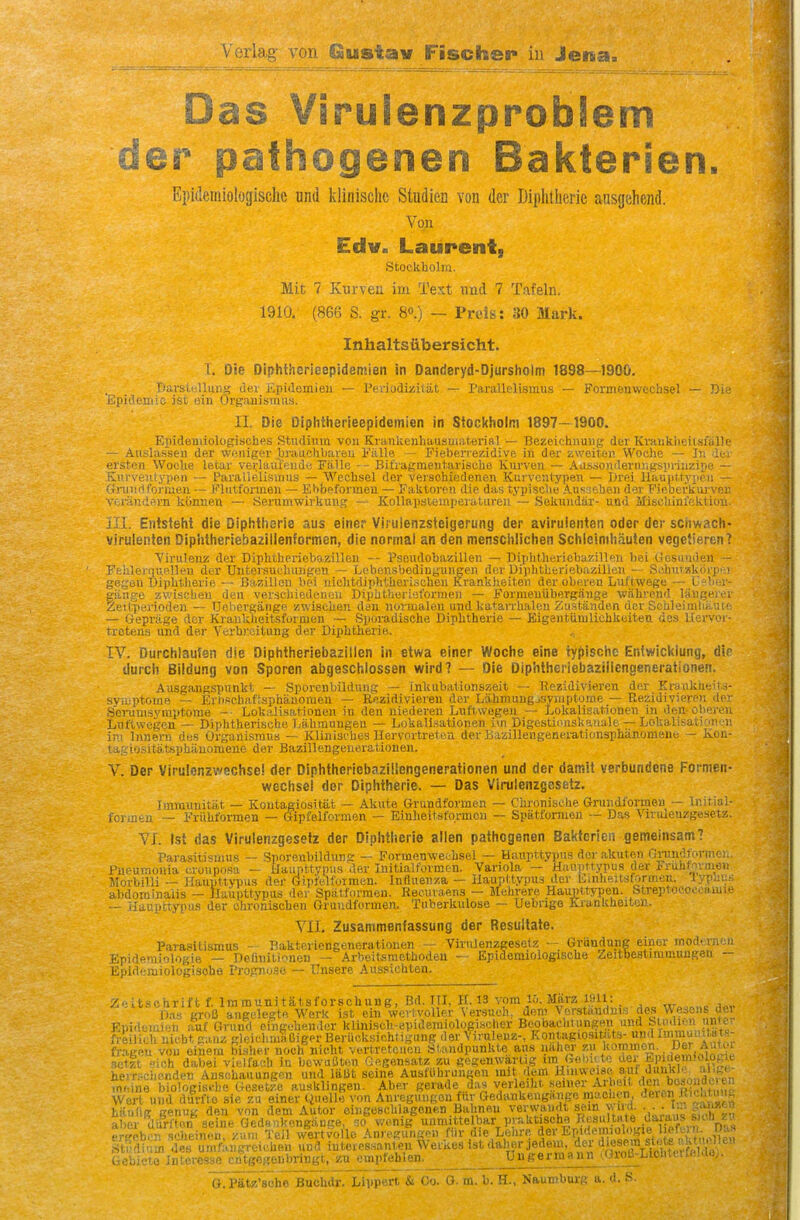 Das VirulenzprobSem der pafhogenen Bakterien. Epulemiologischc und klinische Studien von der Diplitheric ausgehend. Von Edv. Laurent, Stockholm. Mit 7 Kurveu im Test unci 7 Tafeln. 1910, (86B S. gr. 8o.) — Preis: 30 Mark. Inhaltsiibersicht. I. Die Diphihcrieepidemien in Danderyd-Djursholm 1898—1900. BarsLcUuni; der Kpidemieu — Periodizitat — Parallelismus — Pormenwechsel — Ri • Epicleniic ist oin Organisraiis. II. Die Diphtlierieepidemien in Stockholm 1897—1900. KiiidoniiologischPS Studiiim von KranUenhausuiaterial — Bezeichiiuiig der Kraukiieilsialle — Ausla.ssen der woniger brauchbareu Falle — Fieberrezidive in der zweiten Woche — In der erstfn WocUe letar vei.daiffeHde Falle - - Bifrafcraenlarisehe Kurven — AassoiideriiJigsprinzipe — Kurveniypen — Paralielisums —.Wechsel der veisehicdenen Kurvcntypen — Drei, HauiittyiKMi Gi-uiirtt'orrjen — Plutformen — Ebbpforvnen — Falilorfu die das typisclie AuKaehen der FifiberliUi vrn- Vi;ra.ndt3m kcinnen — Senimwirkung — Kollapstoinpeialuren — Sekuudar- und Miseliinfekticu iTI. Entsteht die Diphthsria aus einer Viiuienzsieigerung der aviruienten Oder der sciiwach- virulenien Diphtheriebazillenformen, die normal an den mensciilichen Schlciniliiiuten vegeiieren? Viruleuz der Diphtheriebazillen -- Psoudobazillen — Diplitheriobazillen bei Uosn'iden — FfciileninBlleu der Untersuchungen — Lobensbediugungen der Diphtberiebazillcii - - Scbuwkorpe] gRfrou Diphtherie — Baziilen bei niclitdiplitherisclien Krankheiten der oberen Liiftwege — Ueber- giinge zv.'isclieu den verschiedenou Dipbt.heriet'orrae]i — Formeuiibergange 'wahrend laiigeier Zeilperioden — Uobergange zwisclien dan normalen und katarrbaleu ^.ustanden der Soiileiirilii — tieprage der KrankJieitsfornien — Sporadische Diphtherie — Eigentiiiulichkeiten de.s : tretens und der Yerbreilung der Diphtherie. IV. Durchlaufen die Diphtheriebazillen in etwa einer Woche eine iypischc Entwicltlung, die durch Bildung von Sporen abgeschlossen wird? — Die Diphtheriebaziilengenerationen. Aasgangspunkt — Sporenbildung — fnkubationszeit — Bezidivieren der Krankiieits- syiuptome — Erh.schaftsphauoraeu — Rezidivieren der Lahmuugjsyniptome — Rezidivieren der Serucii.syraptorae -• Lokalisationen iu den uiedereu Luftwegeu ~ Lokalisationen in den-oberen LntXwegcn — Diphtherisuhe l.ahraungen — Lokall.sationen ivn Digestionskanale — Lokalisatifnieii in Innern des Organisrans — Klinist hes Hervortrelea der Bazillengenerationsphanomene - Kon- tagio.sitatspbiinoniene der Bazillengeneraliouen. V. Der Virulenzwechsel der Diphlheriebaziliengenerationen und der damit verbundene Pormen- wechsel der Diphtherie. — Das Virulenzgesetz. Imniunitat — Kontagiositiit — Akiite Grundformen — Chronisebe Grundformen — ln)ti;;i- foimtn — Friihformen — Gipfelformen — Einheitsformcn — Spiitformen ~ Das Virulenzgeset/.. VI. Ist das Virulenzgesetz der Diphtherie alien pathogenen Bakterien gemelnsam? Parasitismus — Sporenbildung — Formenweohsel — Haiipttypui? dor akuten Grundformen. PupUKionia wonposa — Haupttypas der Initialformen. Variola — HaupMypus der Fruhfoimen Morbilli — Haupttypus der Gipfelformen. Influenza — Uaupttypus der tinheitsifnirmen. lypliiiri alKlominaiis — flaupttypus der Spatfnrmen. Recuraen.s — Mehrere Haupltypen. Streptoeoocamie •- Haupttyiiu.s der ohroniscben Grundformen. Tiiberkulose — Uebrigo KiunkheitaT. VIL Zusammenfassung der Resullate. Parasitismus - Bakteriengenerationen — Virulenzgesetz — Gruudung einor modi rneii - uiologie — Definitionen — Arheitsmethodeu — Epidemiologische Zeitbe.stimmuugeu Epldemiologiscbe Progno.so — Ilnsere Aussichten. Zclt.schrift f. Iraraunitatsforschung, Bd. TII, 11.13 vom lo. Miirz iMll: . Das groS aiiguleete Werk ist ein wcvtvoUer Versucb, dcm \orstaudnis des Wesens i.'i Ei)idomien auf Grund oingebendcr kliniscli-epide.miologiHOher Beobaelitimgen und blmlien freilidi nie.bt gaiiz gleielimaOiger Berucksiehtigung der Virulenz-, Kontagiosit Us- ud<1 J™'''^,^- frageu von eiuem binher noch nieht vertretciion Standpunkte aus naher zu kommon. Df^ Auuu setit sich dabei vielfauh in bcwuSten Gegensatz zu gegonwartig im Gobuto der E ndemiologit herrschc.nden An.sehauungen und laDt seine Ausfi'hrungen mit duni ^ ^ .neine biologisrije Gesetze auaklingen. Aber gerade das verleiht seiner Arbeit ''e 'f^ Wert und dffrfto sie zu einer Quelle von Anrcgungen fur Gedankeugange maohcn J^i^Iitu''fj hiiulie cenuK den von dem Autor eingewcblagenen Bahneu verwaiidt sein wiiil. . . ■ f aber 'llu&^ sei?e GedH.kongange .0^ wenig'' V^^ell^'^r P'^ktische Rc«t^^^^^^^ ergcbon acheinen, /am Teil Avertvollo Amegungpn fiir die Leiire der Epwleiivologie Pit) k .Stndium de« umfangreiehen und iuteressanten Werkea ist daher jedem, dex d.esem sle^^^^^^^^ Gc;,'- !i.Msessfi c^tgegeiibringt, zu empfeblon. U u germ a n n . Oroi3-Liolileifft!d.i,. G. Pau^sche Buchdr. Llppert & Oo. O. m. b. H.. Naumburg a. d. S.