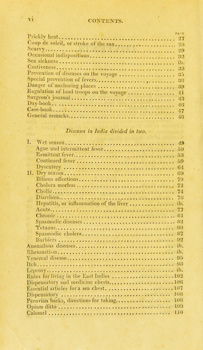 pa 1 e Prickly heat 27 Coup cle soleil, or stroke of the sun , 28 Scurvy 29 Occasional indispositions t 32 Sea sickness Costiveness 33 Prevention of diseases on the voyage :$.> Special prevention of fevers :>,?, Danger of anchoring places 39 lltfgulation of land troops on the voyage 41 Surgeon's journal 43 Day-book 4(j Case-book 47 General remarks 43 Diseases in India divided in two. It Wet season 49 Ague and intermittent fever GO Remitte'rit fever 53 Continued fever 59 Dysentery » 64 II. Dry season 69 Bilious affections 70 Cholora morbus 72 Cho'.ic 74 Diarrhoea ( 78 Hepatitis, or inflammation of the liver ib. Acute .' 77 Chronic 81 Spasmodic diseases 82 Tetanus. 80 Spasmodic cholera 87 Barbiers 92 Anomalous diseases ib. Rheumatism ib. Venereal disease 95 Itch 98 Leprosy ib. Rules for liviii!,' in the East Indies 102 Dispensatory and medicine chests 108 Essential articles for a sea chest 107 Dispensatory 108 Peruvian barks, directions for taking 108 Opium ditto U>0 Calomel li«