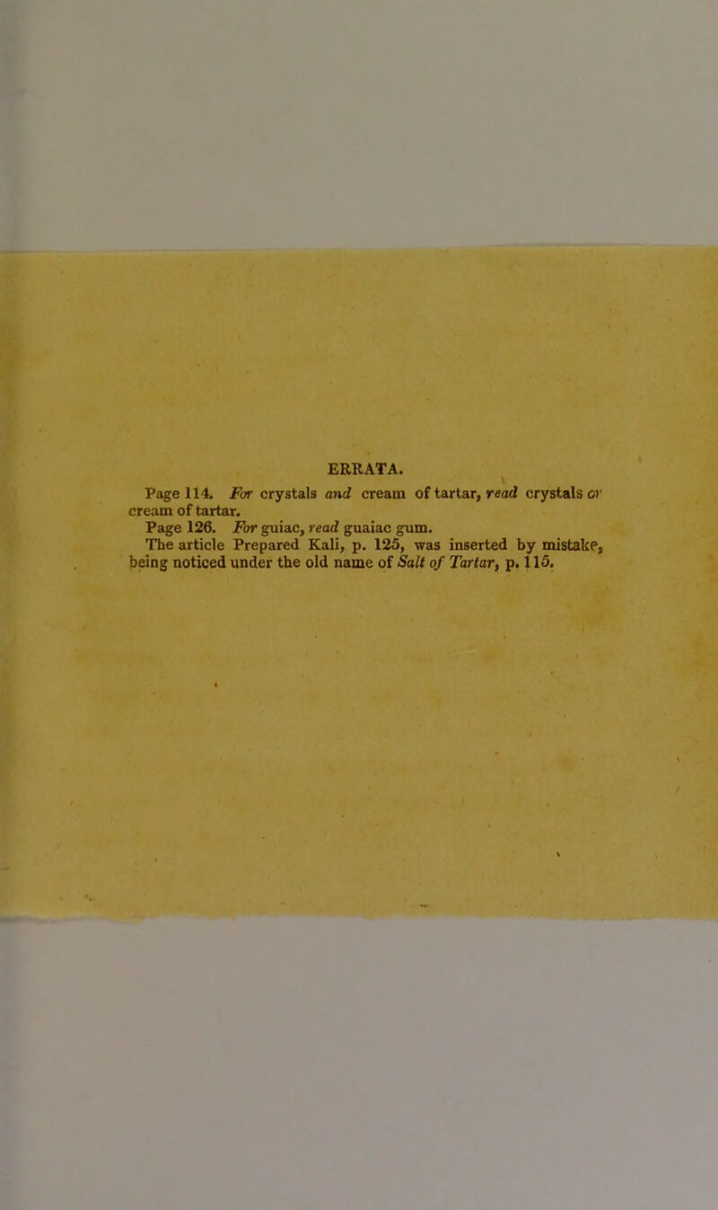 ERRATA. Page 114. For crystals and cream of tartar, read crystals or cream of tartar. Page 126. For guiac, read guaiac gum. The article Prepared Kali, p. 125, was inserted by mistake, being noticed under the old name of Salt of Tartar, p. 115.