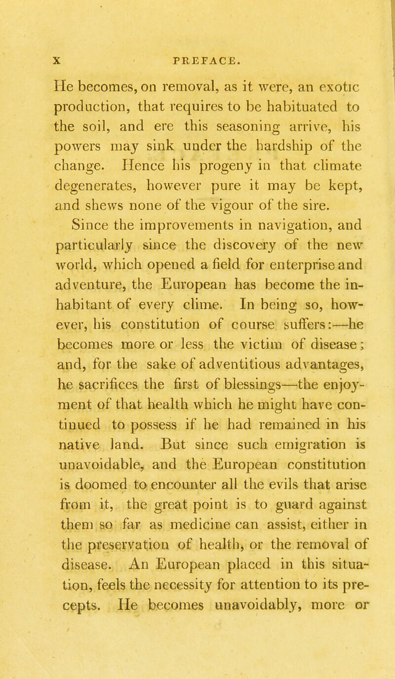 He becomes, on removal, as it were, an exotic production, that requires to be habituated to the soil, and ere this seasoning arrive, his powers may sink under the hardship of the change. Hence his progeny in that climate degenerates, however pure it may be kept, and shews none of the vigour of the sire. Since the improvements in navigation, and particularly since the discovery of the new world, which opened afield for enterprise and adventure, the European has become the in- habitant of every clime. In being so, how- ever, his constitution of course suffers:—he becomes more or less the victim of disease; and, for the sake of adventitious advantages, he sacrifices the first of blessings—the enjoy- ment of that health which he might have con- tinued to possess if he had remained in his native land. But since such emigration is unavoidable, and the European constitution is doomed to encounter all the evils that arise from it, the great point is to guard against them so far as medicine can assist, either in the preservation of health, or the removal of disease. An European placed in this situa- tion, feels the necessity for attention to its pre- cepts. He becomes unavoidably, more or