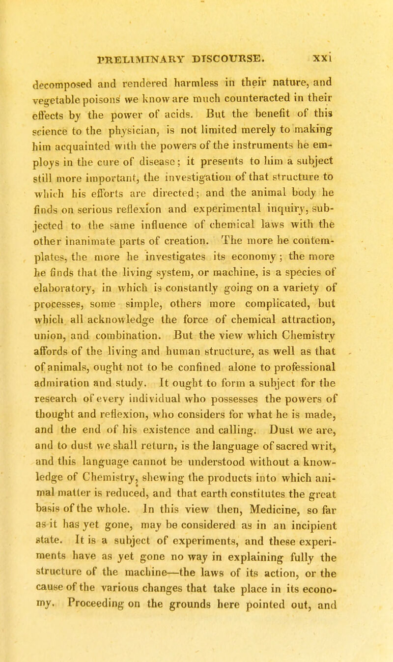 decomposed and rendered harmless in their nature, and vegetable poisons we know are much counteracted in their effects by the power of acids. But the benefit of this science to the physician, is not limited merely to making him acquainted with the powers of the instruments he em- ploys in the cure of disease; it presents to him a subject still more important, the investigation of that structure to which his efforts are directed; and the animal body he finds on serious reflexion and experimental inquiry, sub- jected to the same influence of chemical laws with the other inanimate parts of creation. The more he contem- plates, the more he investigates its economy ; the more he finds that the living system, or machine, is a species of elaboratory, in which is constantly going on a variety of processes, some simple, others more complicated, but which all acknowledge the force of chemical attraction, union, and combination. But the view which Chemistry affords of the living and human structure, as well as that of animals, ought not to be confined alone to professional admiration and study. It ought to form a subject for the research of every individual who possesses the powers of thought and reflexion, who considers for what he is made, and the end of his existence and calling. Dust we are, and to dust we shall return, is the language of sacred writ, and this language cannot be understood without a know- ledge of Chemistry, shewing the products into which ani- mal matter is reduced, and that earth constitutes the great basis of the whole. In this view then, Medicine, so far as it has yet gone, may be considered as in an incipient state. It is a subject of experiments, and these experi- ments have as yet gone no way in explaining fully the structure of the machine—the laws of its action, or the cause of the various changes that take place in its econo- my. Proceeding on the grounds here pointed out, and