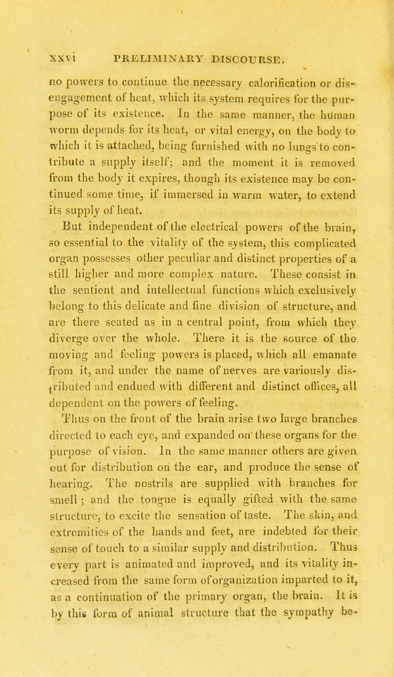 no powers to continue the necessary calorification or dis- engagement of heat;, which its system requires for the pur- pose of its existence. In the same manner, the human worm depends for its heat, or vital energy, on the body to which it is attached, being furnished with no lungs to con- tribute a supply itself; and the moment it is removed from the body it expires, though its existence may be con- tinued some time, if immersed in warm water, to extend its supply of heat. But independent of the electrical powers of the brain, so essential to the vitality of the system, this complicated organ possesses other peculiar and distinct properties of a still higher and more complex nature. These consist in the sentient and intellectual functions which exclusively belong to this delicate and fine division of structure, and are there seated as in a central point, from which they diverge over the whole. There it is the source of the moving and feeling powers is placed, which all emanate from it, and under the name of nerves are variously dis- tributed and endued with different and distinct offices, all dependent on the powers of feeling. Thus on the front of the brain arise two large branches directed to each eye, and expanded on'these organs for the purpose of vision. In the same manner others are given out for distribution on the ear, and produce the sense of hearing. The nostrils are supplied with branches for smell; and the tongue is equally gifted with the same structure, to excite the sensation of taste. The skin, and extremities of the hands and feet, are indebted for their sense of touch to a similar supply and distribution. Thus every part is animated and improved, and its vitality in- creased from the same form of organization imparted to it, as a continuation of the primary organ, the brain. It is by this form of animal structure that the sympathy be-