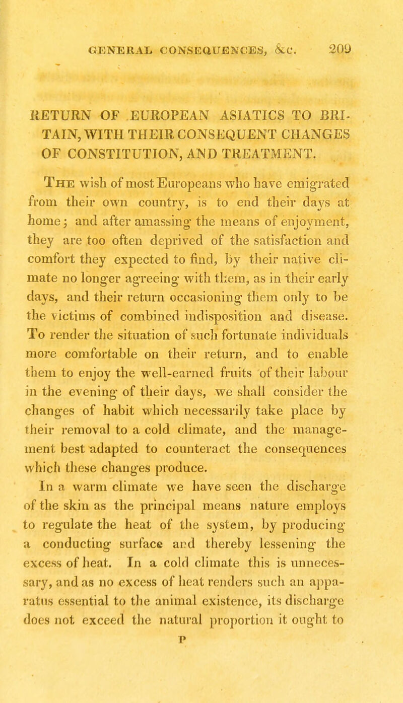 GENERAL CONSEQUENCES, &C. 200 RETURN OF EUROPEAN ASIATICS TO BRI- TAIN, WITH THEIR CONSEQUENT CHANGES OF CONSTITUTION, AND TREATMENT. The wish of most Europeans who have emigrated from their own country, is to end their days at home; and after amassing' the means of enjoyment, they are too often deprived of the satisfaction and comfort they expected to find, by their native cli- mate no longer agreeing with them, as in their early days, and their return occasioning them only to he the victims of combined indisposition and disease. To render the situation of sucli fortunate individuals more comfortable on their return, and to enable them to enjoy the well-earned fruits of their labour in the evening of their days, we shall consider the changes of habit which necessarily take place by their removal to a cold climate, and the manage- ment best adapted to counteract the consequences which these changes produce. In a warm climate we have seen the discharge of the skin as the principal means nature employs to regulate the heat of the system, by producing a conducting surface and thereby lessening the excess of heat. In a cold climate this is unneces- sary, and as no excess of heat renders such an appa- ratus essential to the animal existence, its discharge does not exceed the natural proportion it ought to P