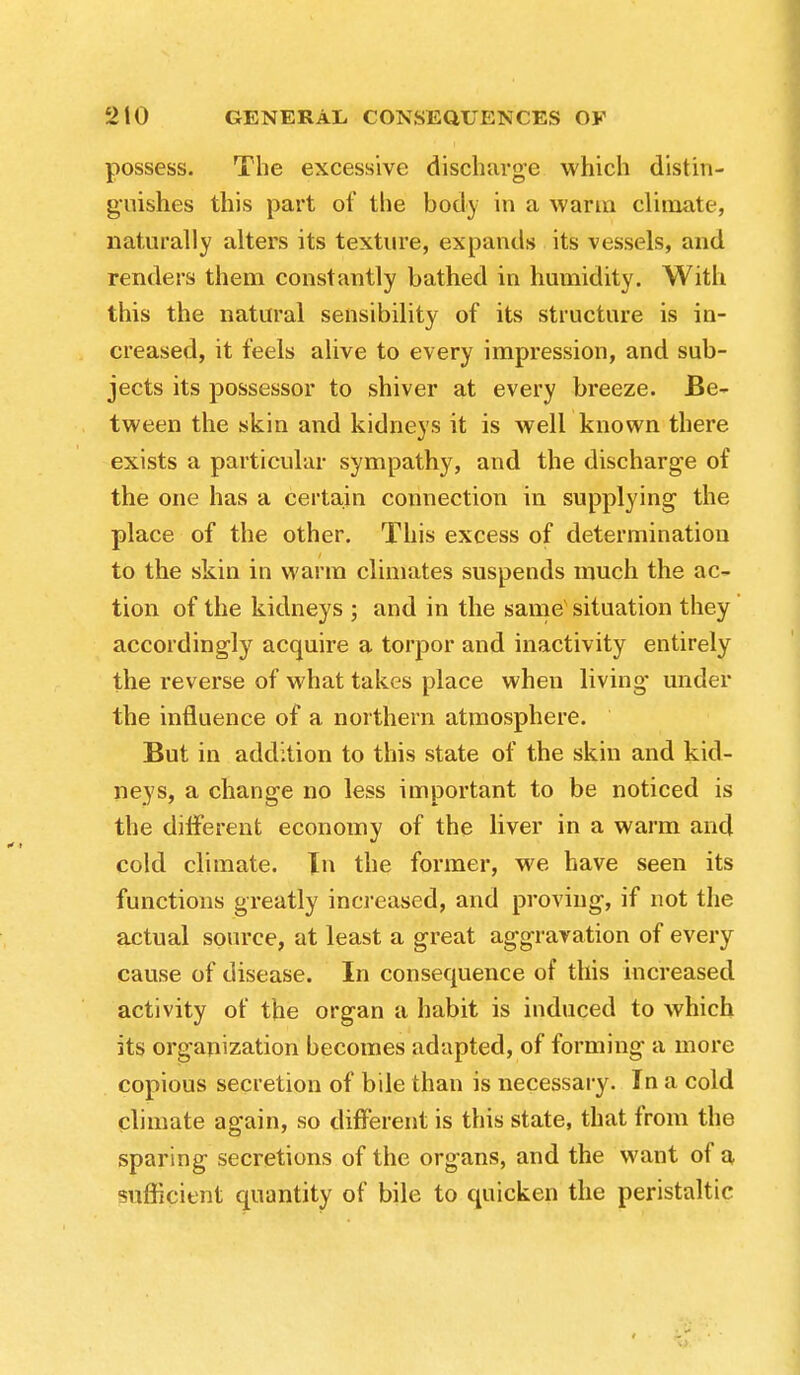 possess. The excessive discharge which distin- guishes this part of the body in a warm climate, naturally alters its texture, expands its vessels, and renders them constantly bathed in humidity. With this the natural sensibility of its structure is in- creased, it feels alive to every impression, and sub- jects its possessor to shiver at every breeze. Be- tween the skin and kidneys it is well known there exists a particular sympathy, and the discharge of the one has a certain connection in supplying the place of the other. This excess of determination to the skin in warm climates suspends much the ac- tion of the kidneys ; and in the same' situation they accordingly acquire a torpor and inactivity entirely the reverse of what takes place when living- under the influence of a northern atmosphere. But in addition to this state of the skin and kid- neys, a change no less important to be noticed is the different economy of the liver in a warm and cold climate. In the former, we have seen its functions greatly increased, and proving, if not the actual source, at least a great aggravation of every cause of disease. In consequence of this increased activity of the organ a habit is induced to which its organization becomes adapted, of forming a more copious secretion of bile than is necessary. In a cold climate again, so different is this state, that from the sparing secretions of the organs, and the want of a sufficient quantity of bile to quicken the peristaltic