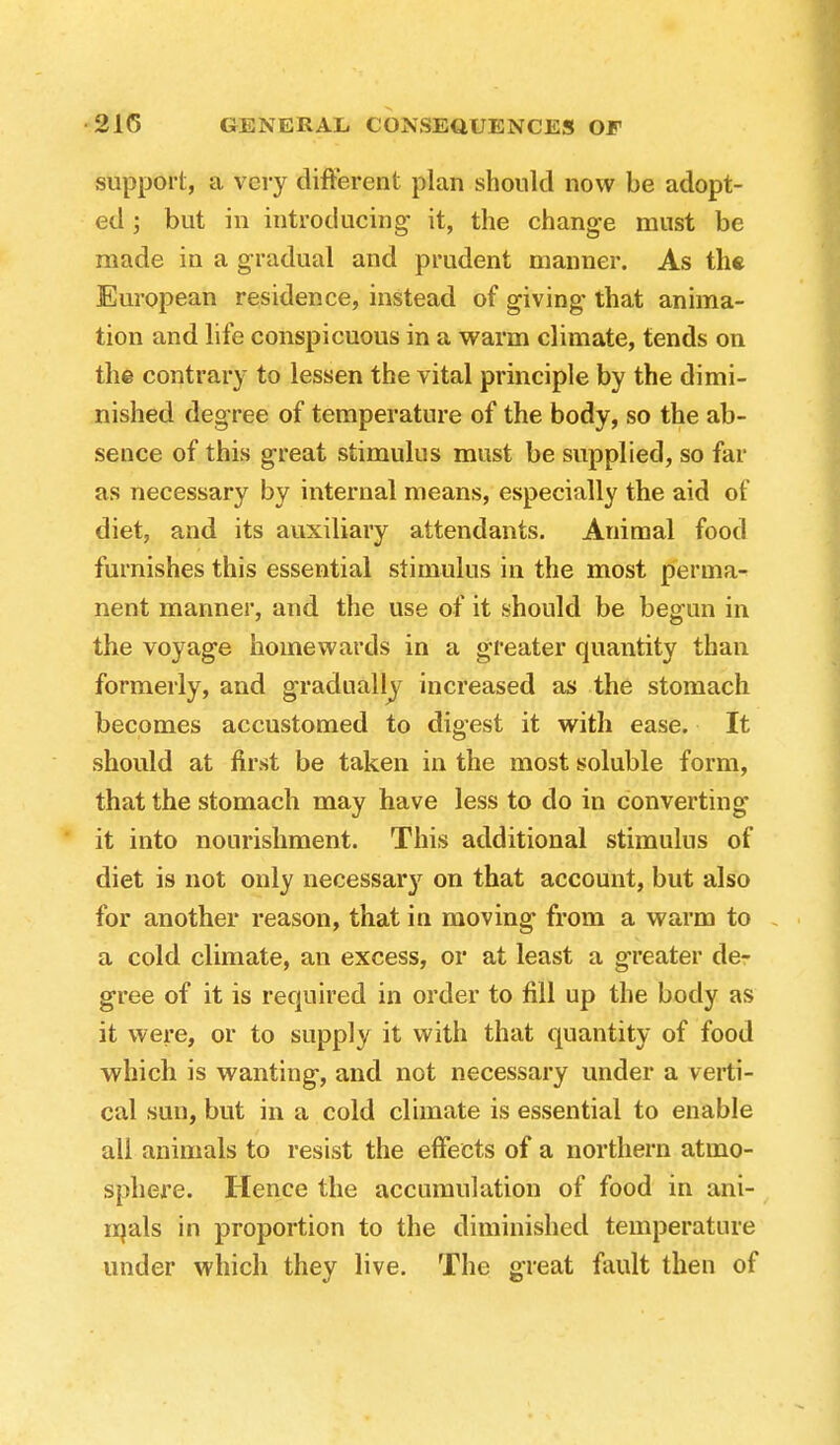 support, a very different plan should now be adopt- ed but in introducing it, the change must be made in a gradual and prudent manner. As the European residence, instead of giving that anima- tion and life conspicuous in a warm climate, tends on the contrary to lessen the vital principle by the dimi- nished degree of temperature of the body, so the ab- sence of this great stimulus must be supplied, so far as necessary by internal means, especially the aid of diet, and its auxiliary attendants. Animal food furnishes this essential stimulus in the most perma- nent manner, and the use of it should be begun in the voyage homewards in a greater quantity than formerly, and gradually increased as the stomach becomes accustomed to digest it with ease. It should at first be taken in the most soluble form, that the stomach may have less to do in converting it into nourishment. This additional stimulus of diet is not only necessary on that account, but also for another reason, that in moving from a warm to a cold climate, an excess, or at least a greater de- gree of it is required in order to fill up the body as it were, or to supply it with that quantity of food which is wanting, and not necessary under a verti- cal sun, but in a cold climate is essential to enable all animals to resist the effects of a northern atmo- sphere. Hence the accumulation of food in ani- inals in proportion to the diminished temperature under which they live. The great fault then of