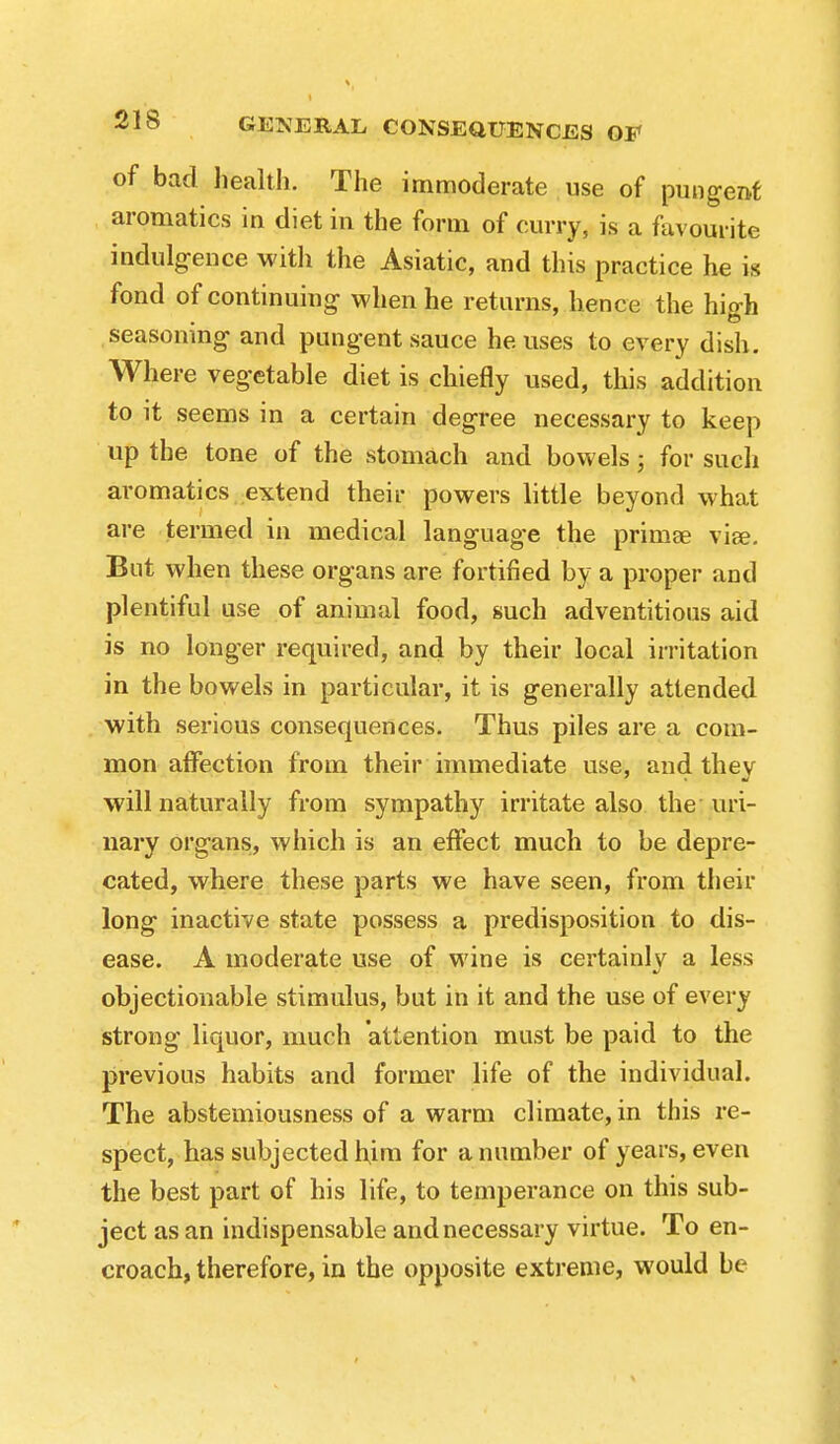 of bad health. The immoderate use of pungent aromatics in diet in the form of curry, is a favourite indulgence with the Asiatic, and this practice he is fond of continuing when he returns, hence the high seasoning and pungent sauce he uses to every dish. Where vegetable diet is chiefly used, this addition to it seems in a certain degree necessary to keep up the tone of the stomach and bowels; for such aromatics extend their powers little beyond what are termed in medical language the primae via?. But when these organs are fortified by a proper and plentiful use of animal food, such adventitious aid is no longer required, and by their local irritation in the bowels in particular, it is generally attended with serious consequences. Thus piles are a com- mon affection from their immediate use, and thev will naturally from sympathy irritate also the uri- nary organs, which is an effect much to be depre- cated, where these parts we have seen, from their long inactive state possess a predisposition to dis- ease. A moderate use of wine is certainly a less objectionable stimulus, but in it and the use of every strong liquor, much attention must be paid to the previous habits and former life of the individual. The abstemiousness of a warm climate, in this re- spect, has subjected him for a number of years, even the best part of his life, to temperance on this sub- ject as an indispensable and necessary virtue. To en- croach, therefore, in the opposite extreme, would be