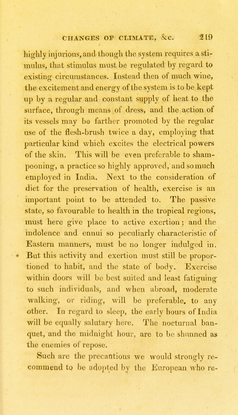 highly injurious, and though the system requires a sti- mulus, that stimulus must be regulated by regard to existing circumstances. Instead then of much wine, the excitement and energy of the system is to be kept up by a regular and constant supply of heat to the surface, through means of dress, and the action of its vessels may be farther promoted by the regular use of the flesh-brush twice a day, employing that particular kind which excites the electrical powers of the skin. This will be even preferable to sham- pooning, a practice so highly approved, and so much employed in India. Next to the consideration of diet for the preservation of health, exercise is an important point to be attended to. The passive state, so favourable to health in the tropical regions, must here give place to active exertion; and the indolence and ennui so peculiarly characteristic of Eastern manners, must be no longer indulged in. • But this activity and exertion must still be propor- tioned to habit, and the state of body. Exercise within doors will be best suited and least fatiguing to such individuals, and when abroad, moderate walking, or riding, will be preferable, to any other. In regard to sleep, the early hours of India will be equally salutary here. The nocturnal ban- quet, and the midnight hour, are to be shunned as the enemies of repose. Such are the precautions we would strongly re- commend to be adopted by the European who re-