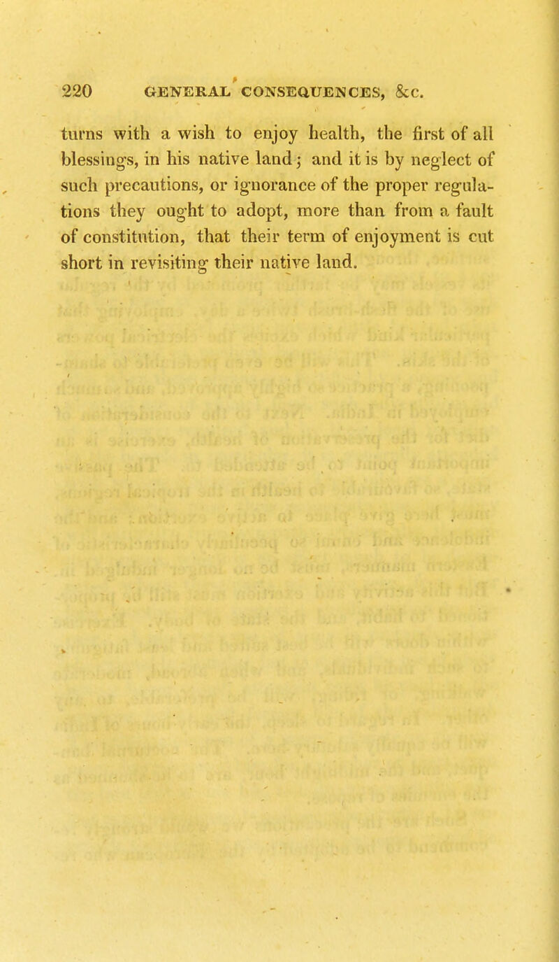 turns with a wish to enjoy health, the first of all blessing's, in his native land; and it is by neglect of such precautions, or ignorance of the proper regula- tions they ought to adopt, more than from a fault of constitution, that their term of enjoyment is cut short in revisiting their native land.