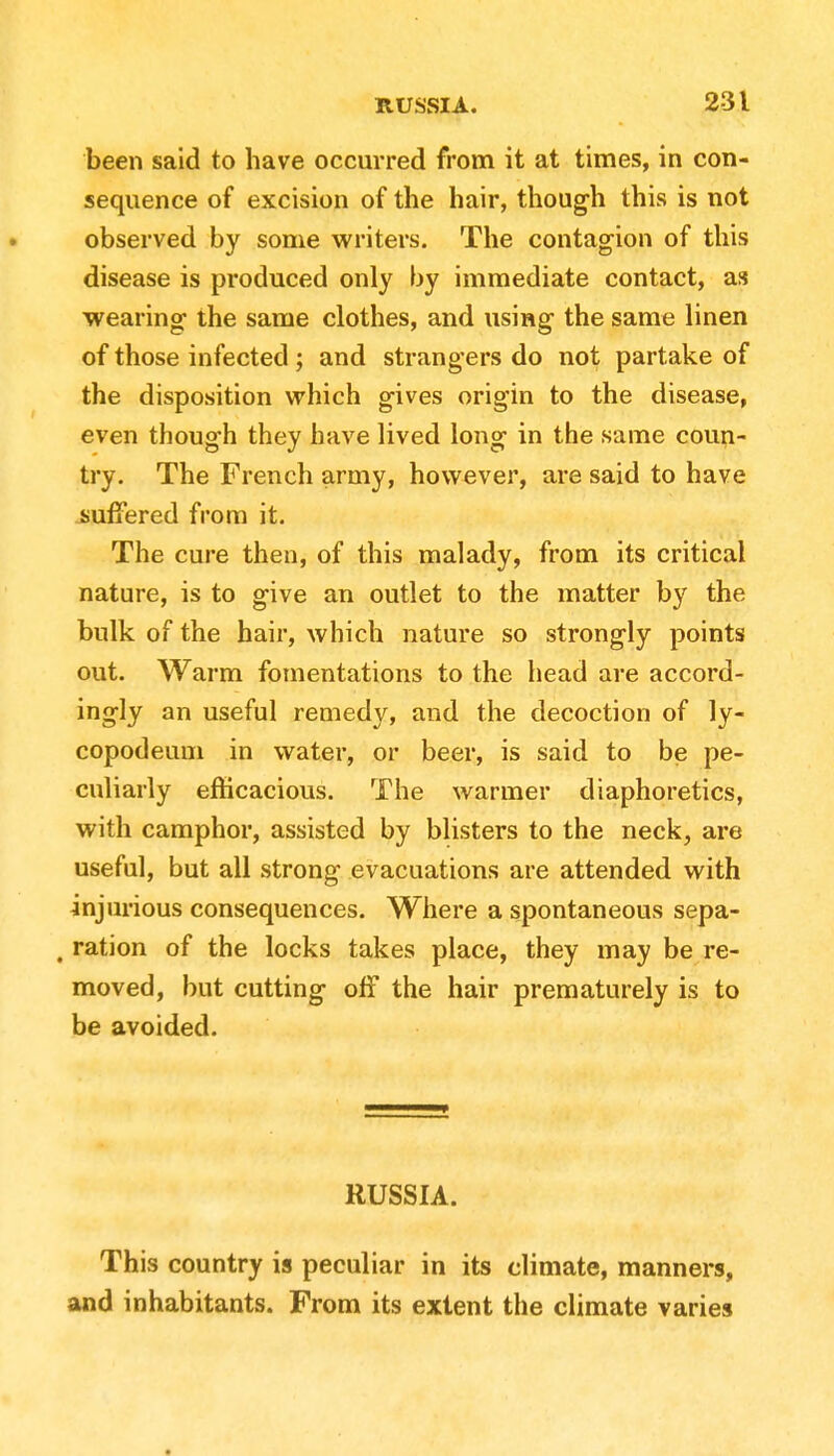 been said to have occurred from it at times, in con- sequence of excision of the hair, though this is not observed by some writers. The contagion of this disease is produced only by immediate contact, as wearing; the same clothes, and using the same linen of those infected ; and strangers do not partake of the disposition which gives origin to the disease, even though they have lived long in the same coun- try. The French army, however, are said to have suffered from it. The cure then, of this malady, from its critical nature, is to give an outlet to the matter by the bulk of the hair, which nature so strongly points out. Warm fomentations to the head are accord- ingly an useful remedy, and the decoction of ly- copodeum in water, or beer, is said to be pe- culiarly efficacious. The warmer diaphoretics, with camphor, assisted by blisters to the neck, are useful, but all strong evacuations are attended with injurious consequences. Where a spontaneous sepa- , ration of the locks takes place, they may be re- moved, but cutting off the hair prematurely is to be avoided. RUSSIA. This country is peculiar in its climate, manners, and inhabitants. From its extent the climate varies