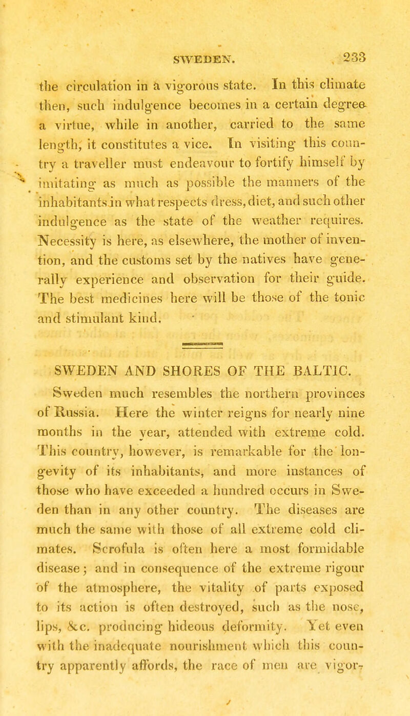 the circulation in a vigorous state. In this climate then, such indulgence becomes in a certain degree a virtue, while in another, carried to the same length, it constitutes a vice. In visiting this coun- try a traveller must endeavour to fortify himself by imitating as much as possible the manners of the inhabitants.™ what respects dress, diet, and such other indulgence as the state of the weather requires. Necessity is here, as elsewhere, the mother of inven- tion, and the customs set by the natives have gene- rally experience and observation for their guide. The best medicines here will be those of the tonic and stimulant kind. SWEDEN AND SHORES OF THE BALTIC. Sweden much resembles the northern provinces of Russia. Here the winter rei& ns for nearly nine months in the year, attended with extreme cold. This country, however, is remarkable for the lon- gevity of its inhabitants, and more instances of those who have exceeded a hundred occurs in Swe- den than in any other country. The diseases are much the same with those of all extreme cold cli- mates. Scrofula is often here a most formidable disease; and in consequence of the extreme rigour of the atmosphere, the vitality of parts exposed to its action is often destroyed, such as the nose, lips, &c. producing hideous deformity. lieteven with the inadequate nourishment which this coun- try apparently affords, the race of men are vigor?