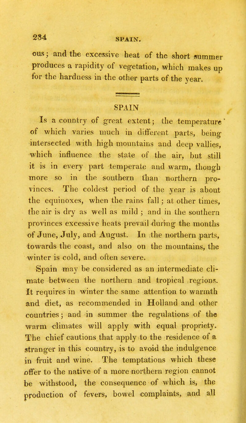 284 SPAIN. ous • and the excessive heat of the short summer produces a rapidity of veg-etation, which makes up for the hardness in the other parts of the year. SPAIN Is a country of great extent; the temperature' of which varies much in different parts, being- intersected with high mountains and deep vallies, which influence the state of the air, but still it is in every part temperate and warm, though more so in the southern than northern pro- vinces. The coldest period of the year is about the equinoxes, when the rains fall; at other times, the air is dry as well as mild ; and in the southern provinces excessive heats prevail during the months of June, July, and August. In the northern parts, towards the coast, and also on the mountains, the winter is cold, and often severe. Spain may be considered as an intermediate cli- mate between the northern and tropical regions. It requires in winter the same attention to warmth and diet, as recommended in Holland and other countries; and in summer the regulations of the warm climates will apply with equal propriety. The chief cautions that apply to the residence of a stranger in this country, is to avoid the indulgence in fruit and wine. The temptations which these offer to the native of a more northern region cannot be withstood, the consequence of which is, the production of fevers, bowel complaints, and all