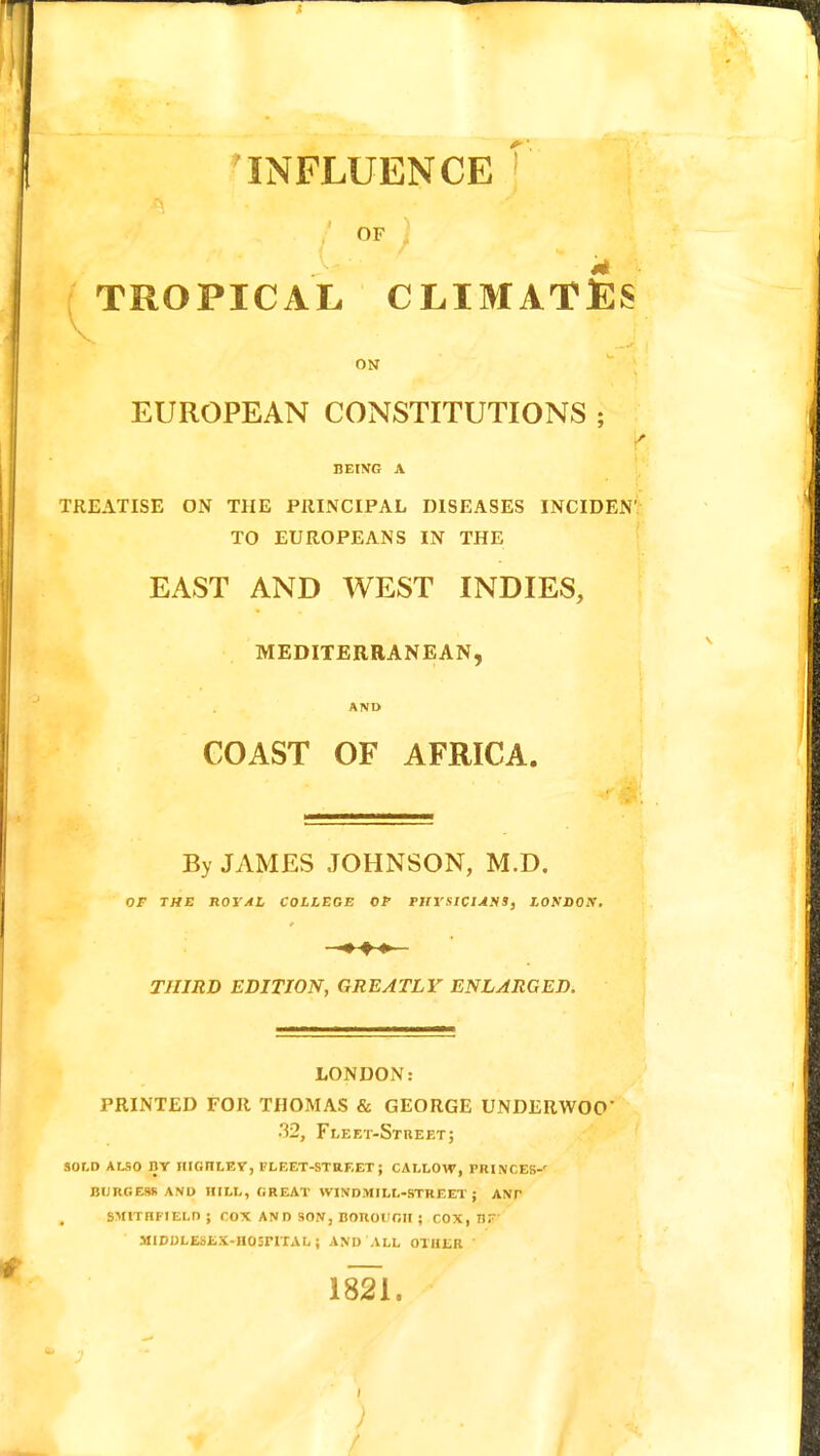 INFLUENCE OF ) TROPICAL CLIMATES ON EUROPEAN CONSTITUTIONS ; BEING A TREATISE ON THE PRINCIPAL DISEASES INCIDEN' TO EUROPEANS IN THE EAST AND WEST INDIES, MEDITERRANEAN, AND GOAST OF AFRICA. By JAMES JOHNSON, M.D. OF THE ROYAL COLLEGE OP PHYSICIANS, LONDON. •* ♦» THIRD EDITION, GREATLY ENLARGED. LONDON: PRINTED FOR THOMAS & GEORGE UNDERWOO' •'52, Fleet-Street; sold also by hionley, fleet-street; callow, princes-' burgers and hill, great windmill-street; ant , sm1thfield ; cox and son, boroi'gii ; cox, bf' MlDULESEX-IIOSriTAL; AND ALL OTHER ' 1821. )