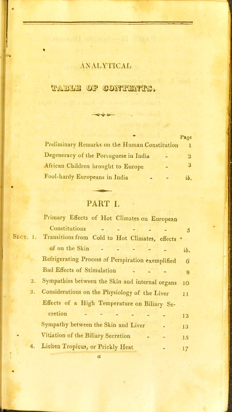 ANALYTICAL &&&&& (mtwfiSHsfflffls®? PaSc Preliminary Remarks on the Human Constitution 1 Degeneracy of the Ponuguese in India - 2 African Children brought to Europe - 3 Fool-hardy Europeans in India - - ib. PART I. Primary Effects of Hot Climates on European Constitutions - 5 Sect. 1, Transitions from Cold to Hot Climates, effects ' of on the Skin - ^ Refrigerating Process of Perspiration exemplified 6 Bad Effects of Stimulation - 9 2. Sympathies between the Skin and internal organs 10 i. Considerations on the Physiology of the Liver 11 Effects of a High Temperature on Biliary Se- cretion - ' - _ _ _ |2 Sympathy between the Skin and Liver - 13 Vitiation of the Biliary Secretion - 15 4. Lichen Tropicus, or Prickly Heat - 17 a