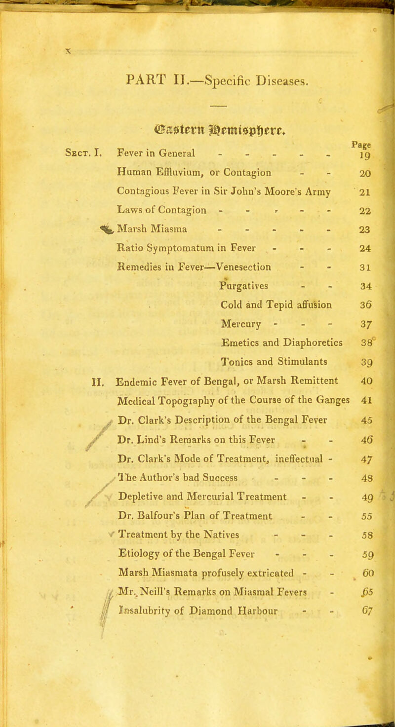 PART II.—Specific Diseases. Page Sect. I. Fever in General - - - - - 19 Human Effluvium, or Contagion - 20 Contagious Fever in Sir John's Moore's Army 21 Laws of Contagion - - , - - 22 Marsh Miasma - - - - - 23 Ratio Symptomatum in Fever t - - - 24 Remedies in Fever—Venesection - - 31 Purgatives 34 Cold and Tepid affusion 36 Mercury - 37 Emetics and Diaphoretics 38° Tonics and Stimulants 39 II. Endemic Fever of Bengal, or Marsh Remittent 40 Medical Topogiaphy of the Course of the Ganges 41 Dr. Clark's Description of the Bengal Fever 45 A Dr. Lind's Remarks on this Fever 46 Dr. Clark's Mode of Treatment, ineffectual - 47 The Author's bad Success - 43 , yr - . 4(0, itiwCMttO A! Depletive and Mercurial Treatment 4Q Dr. Balfour's Plan of Treatment 55 .* Treatment by the Natives - - - 58 Etiology of the Bengal Fever - 59 Marsh Miasmata profusely extricated - - 60 Mr.. Neill's Remarks on Miasmal Fevers - J55 Insalubrity of Diamond Harbour 67