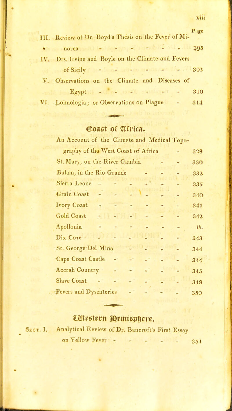 P.ije III. Review ot Dr. Boyd's Thesis on the Fever of Mi- « norca - ?g5 IV. Drs. Irvine and Boyle on the Climate and Fevers of Sicily - - - - - 302 V. Observations on the Climate and Diseases of Egypt - * 310 VI. Loimologia; or Observations on Plague - 314 <£oa0t of ®frtriu An Account of the Climate and Medical Topo- graphy of the West Coast of Africa - 328 St. Mary, on the River Gambia - - 330 Bulam, in the Rio Grande - 332 Sierra Leone - - - , . 335 Grain Coast - - - _ _ 340 Ivory Coast - - - - - - 341 Gold Coast 342 Apollonia ------ Dix Core - - - - 343 St. George Del Mina - 344 Cape Coast Castle - 344 Accrah Country ----- 345 Slave Coast ------ 343 Fevers and Dysenteries - 350 imc#tevn &rmt0jpi)n*£« Sect. I. Analytical Review of Dr. Bancroft's First Essay on Yellow Fever ----- 354