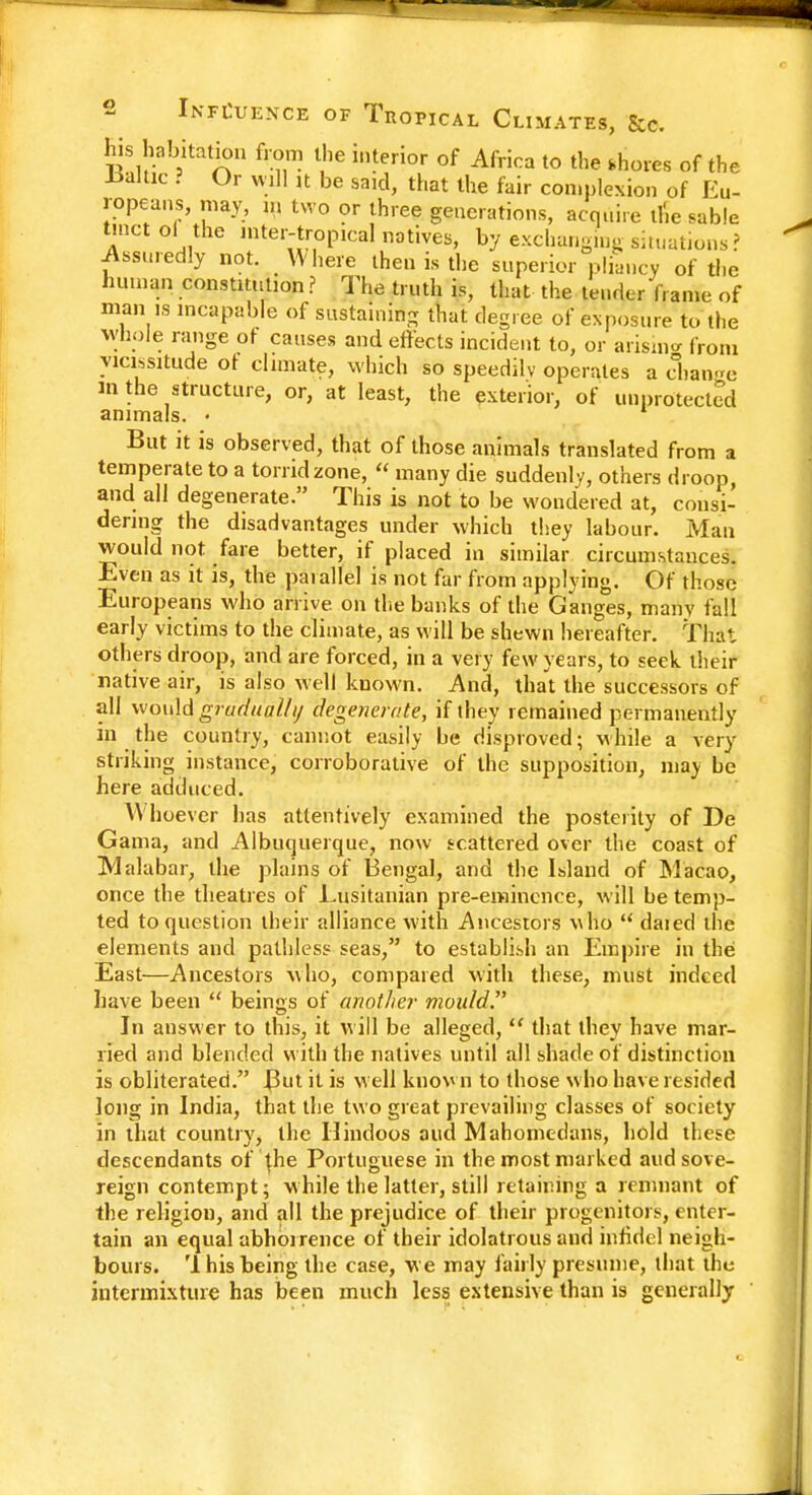 Influence of Tropical Climates, &e. his habitation from the interior of Africa to the shorts of the Ualtic ? Or will it be said, that the fair complexion of Eu- ropeans, may, n, two or three generations, acquire thVsable tract ol the intertropical natives, by exchanging situations? Assuredly not. Where then is the superior pliancy of the human constitution ? The truth is, that the tender frame of mains incapable of sustaining that degree of exposure to the whole range of causes and effects incident to, or arising from vicissitude of climate, which so speedilv operates a change in the structure, or, at least, the exterior, of unprotected animals. • But it is observed, that of those animals translated from a temperate to a torrid zone,  many die suddenly, others droop, and all degenerate. This is not to be wondered at, consi- dering the disadvantages under which they labour. Man would not fare better, if placed in similar circumstances. Even as it is, the parallel is not far from applying. Of those Europeans who arrive, on the banks of the Ganges, many fall early victims to the climate, as will be shewn hereafter. That others droop, and are forced, in a very few years, to seek their native air, is also well known. And, that the successors of all would gradualhj degenerate, if they remained permanently in the country, cannot easily be disproved; while a very striking instance, corroborative of the supposition, may be here adduced. Whoe ver has attentively examined the posterity of De Gama, and Albuquerque, now scattered over the coast of Malabar, the plains of Bengal, and the Island of Macao, once the theatres of Lusitanian pre-eminence, will be temp- ted to question their alliance with Ancestors who  daied the elements and pathless seas, to establish an Empire in the East—Ancestors who, compared with these, must indeed have been  beings of another mould. In answer to this, it will be alleged,  that they have mar- ried and blended with the natives until all shade of distinction is obliterated. But it is well known to those who have resided long in India, that the two great prevailing classes of society in that country, the Hindoos and Mahometans, hold these descendants of {he Portuguese in the most marked and sov e- reign contempt; w hile the latter, still retaining a remnant of the religion, and all the prejudice of their progenitors, enter- tain an equal abhorrence of their idolatrous and infidel neigh- bours. '1 his being the case, we may fairly presume, that the intermixture has been much less extensive than is generally